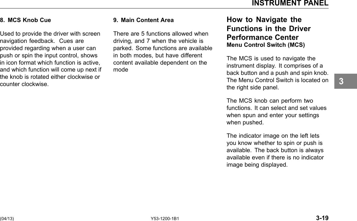 INSTRUMENT PANEL 8. MCS Knob Cue Used to provide the driver with screen navigation feedback. Cues are provided regarding when a user can push or spin the input control, shows in icon format which function is active, and which function will come up next if the knob is rotated either clockwise or counter clockwise. 9. Main Content Area There are 5 functions allowed when driving, and 7 when the vehicle is parked. Some functions are available in both modes, but have different content available dependent on the mode How to Navigate the Functions in the Driver Performance Center Menu Control Switch (MCS) The MCS is used to navigate the instrument display. It comprises of a back button and a push and spin knob. The Menu Control Switch is located on the right side panel. The MCS knob can perform two functions. It can select and set values when spun and enter your settings when pushed. The indicator image on the left lets you know whether to spin or push is available. The back button is always available even if there is no indicator image being displayed. 3 (04/13) Y53-1200-1B1 3-19 