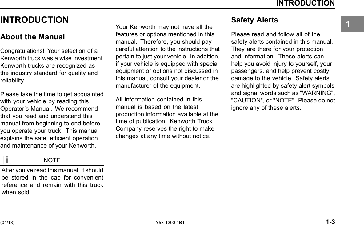 INTRODUCTION 1INTRODUCTION About the Manual Congratulations! Your selection of a Kenworth truck was a wise investment. Kenworth trucks are recognized as the industry standard for quality and reliability. Please take the time to get acquainted with your vehicle by reading this Operator’s Manual. We recommend that you read and understand this manual from beginning to end before you operate your truck. This manual explains the safe, efcient operation and maintenance of your Kenworth. NOTE After you’ve read this manual, it should be stored in the cab for convenient reference and remain with this truck when sold. Your Kenworth may not have all the features or options mentioned in this manual. Therefore, you should pay careful attention to the instructions that pertain to just your vehicle. In addition, if your vehicle is equipped with special equipment or options not discussed in this manual, consult your dealer or the manufacturer of the equipment. All information contained in this manual is based on the latest production information available at the time of publication. Kenworth Truck Company reserves the right to make changes at any time without notice. Safety Alerts Please read and follow all of the safety alerts contained in this manual. They are there for your protection and information. These alerts can help you avoid injury to yourself, your passengers, and help prevent costly damage to the vehicle. Safety alerts are highlighted by safety alert symbols and signal words such as &quot;WARNING&quot;, &quot;CAUTION&quot;, or &quot;NOTE&quot;. Please do not ignore any of these alerts. (04/13) Y53-1200-1B1 1-3 
