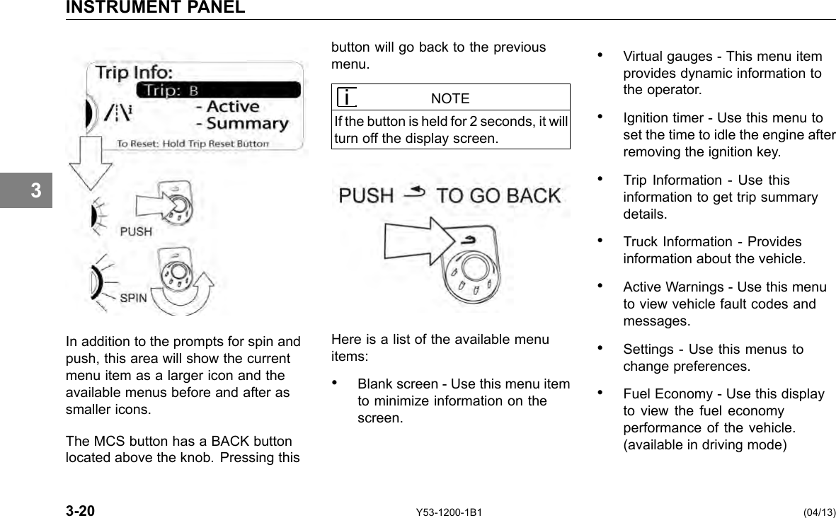 INSTRUMENT PANEL 3 In addition to the prompts for spin and push, this area will show the current menu item as a larger icon and the available menus before and after as smaller icons. The MCS button has a BACK button located above the knob. Pressing this button will go back to the previous menu. NOTE If the button is held for 2 seconds, it will turn off the display screen. Here is a list of the available menu items: • Blank screen - Use this menu item to minimize information on the screen. • Virtual gauges - This menu item provides dynamic information to the operator. • Ignition timer - Use this menu to set the time to idle the engine after removing the ignition key. • Trip Information - Use this information to get trip summary details. • Truck Information - Provides information about the vehicle. • Active Warnings - Use this menu to view vehicle fault codes and messages. • Settings - Use this menus to change preferences. • Fuel Economy - Use this display to view the fuel economy performance of the vehicle. (available in driving mode) 3-20 Y53-1200-1B1 (04/13) 