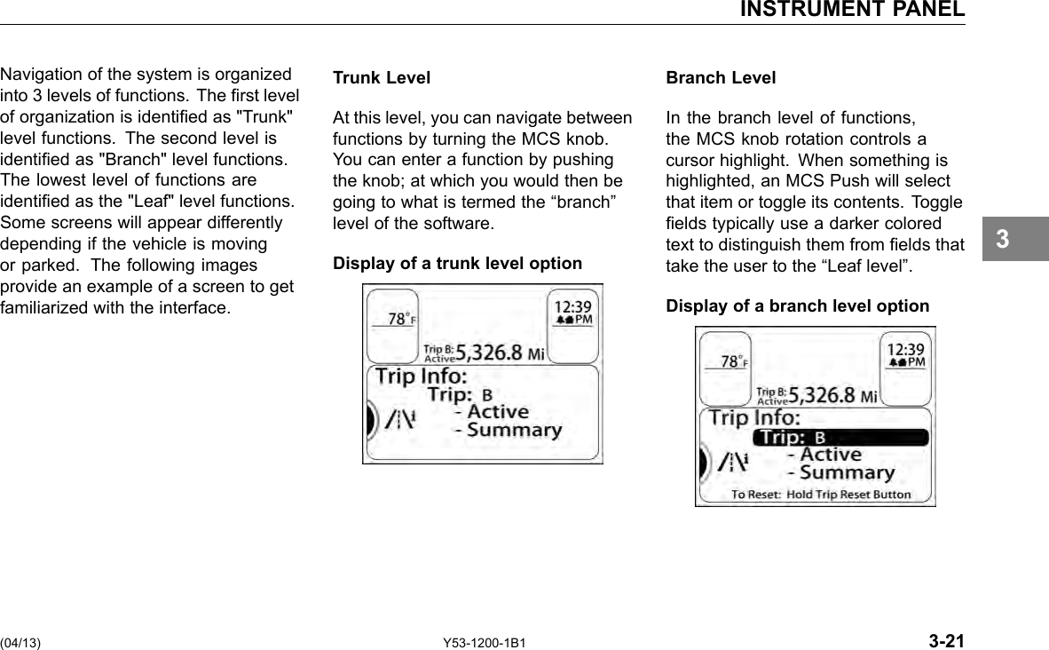 INSTRUMENT PANEL Navigation of the system is organized into 3 levels of functions. The rst level of organization is identied as &quot;Trunk&quot; level functions. The second level is identied as &quot;Branch&quot; level functions. The lowest level of functions are identied as the &quot;Leaf&quot; level functions. Some screens will appear differently depending if the vehicle is moving or parked. The following images provide an example of a screen to get familiarized with the interface. Trunk Level At this level, you can navigate between functions by turning the MCS knob. You can enter a function by pushing the knob; at which you would then be going to what is termed the “branch” level of the software. Display of a trunk level option Branch Level In the branch level of functions, the MCS knob rotation controls a cursor highlight. When something is highlighted, an MCS Push will select that item or toggle its contents. Toggle elds typically use a darker colored text to distinguish them from elds that take the user to the “Leaf level”. Display of a branch level option 3 (04/13) Y53-1200-1B1 3-21 