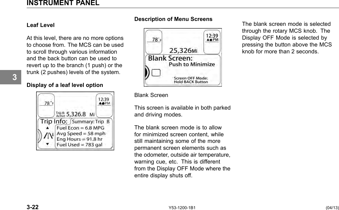 INSTRUMENT PANEL 3 Leaf Level At this level, there are no more options to choose from. The MCS can be used to scroll through various information and the back button can be used to revert up to the branch (1 push) or the trunk (2 pushes) levels of the system. Display of a leaf level option Description of Menu Screens Blank Screen This screen is available in both parked and driving modes. The blank screen mode is to allow for minimized screen content, while still maintaining some of the more permanent screen elements such as the odometer, outside air temperature, warning cue, etc. This is different from the Display OFF Mode where the entire display shuts off. The blank screen mode is selected through the rotary MCS knob. The Display OFF Mode is selected by pressing the button above the MCS knob for more than 2 seconds. 3-22 Y53-1200-1B1 (04/13) 