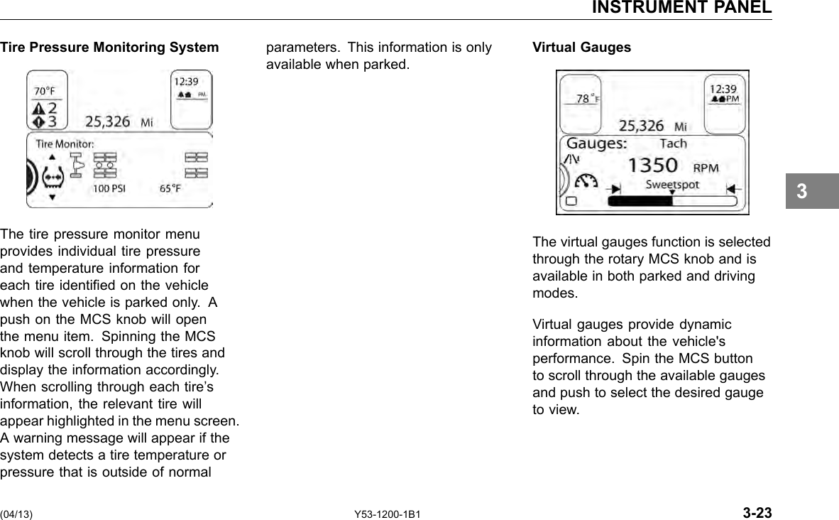 INSTRUMENT PANEL Tire Pressure Monitoring System parameters. This information is only Virtual Gauges available when parked. 3 The tire pressure monitor menu provides individual tire pressure and temperature information for each tire identied on the vehicle when the vehicle is parked only. A push on the MCS knob will open the menu item. Spinning the MCS knob will scroll through the tires and display the information accordingly. When scrolling through each tire’s information, the relevant tire will appear highlighted in the menu screen. A warning message will appear if the system detects a tire temperature or pressure that is outside of normal The virtual gauges function is selected through the rotary MCS knob and is available in both parked and driving modes. Virtual gauges provide dynamic information about the vehicle&apos;s performance. Spin the MCS button to scroll through the available gauges and push to select the desired gauge to view. (04/13) Y53-1200-1B1 3-23 