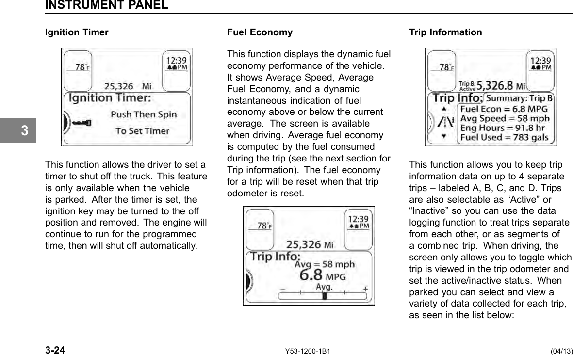 INSTRUMENT PANEL 3 Ignition Timer This function allows the driver to set a timer to shut off the truck. This feature is only available when the vehicle is parked. After the timer is set, the ignition key may be turned to the off position and removed. The engine will continue to run for the programmed time, then will shut off automatically. Fuel Economy This function displays the dynamic fuel economy performance of the vehicle. It shows Average Speed, Average Fuel Economy, and a dynamic instantaneous indication of fuel economy above or below the current average. The screen is available when driving. Average fuel economy is computed by the fuel consumed during the trip (see the next section for Trip information). The fuel economy for a trip will be reset when that trip odometer is reset. Trip Information This function allows you to keep trip information data on up to 4 separate trips – labeled A, B, C, and D. Trips are also selectable as “Active” or “Inactive” so you can use the data logging function to treat trips separate from each other, or as segments of a combined trip. When driving, the screen only allows you to toggle which trip is viewed in the trip odometer and set the active/inactive status. When parked you can select and view a variety of data collected for each trip, as seen in the list below: 3-24 Y53-1200-1B1 (04/13) 