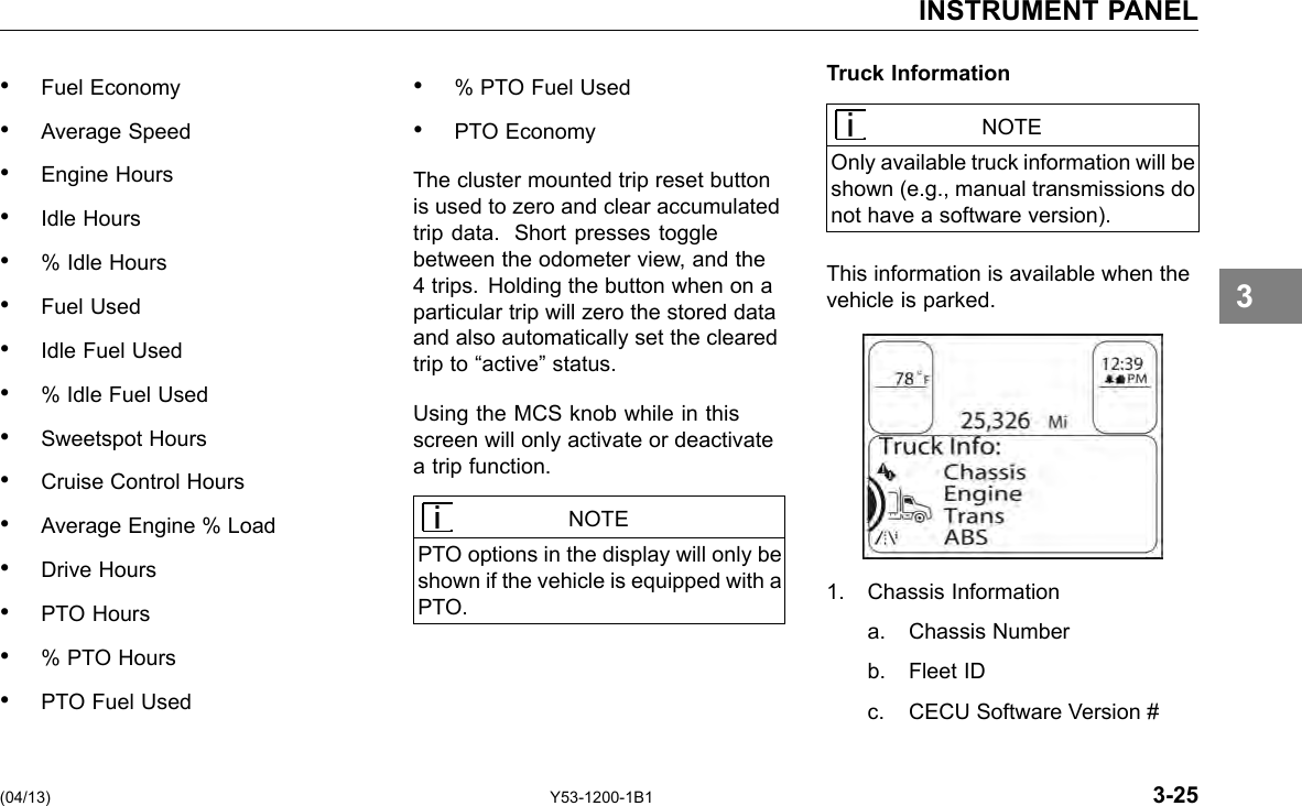 INSTRUMENT PANEL • Fuel Economy • Average Speed • Engine Hours • Idle Hours • % Idle Hours • Fuel Used • Idle Fuel Used • % Idle Fuel Used • Sweetspot Hours • Cruise Control Hours • Average Engine % Load • Drive Hours • PTO Hours • % PTO Hours • PTO Fuel Used • % PTO Fuel Used • PTO Economy The cluster mounted trip reset button is used to zero and clear accumulated trip data. Short presses toggle between the odometer view, and the 4 trips. Holding the button when on a particular trip will zero the stored data and also automatically set the cleared trip to “active” status. Using the MCS knob while in this screen will only activate or deactivate a trip function. NOTE PTO options in the display will only be shown if the vehicle is equipped with a PTO. Truck Information NOTE Only available truck information will be shown (e.g., manual transmissions do not have a software version). This information is available when the vehicle is parked. 1. Chassis Information a. Chassis Number b. Fleet ID c. CECU Software Version # 3 (04/13) Y53-1200-1B1 3-25 