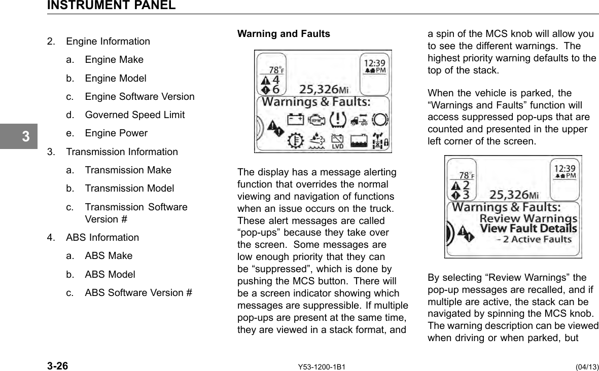 INSTRUMENT PANEL 3 2. Engine Information a. Engine Make b. Engine Model c. Engine Software Version d. Governed Speed Limit e. Engine Power 3. Transmission Information a. Transmission Make b. Transmission Model c. Transmission Software Version # 4. ABS Information a. ABS Make b. ABS Model c. ABS Software Version # Warning and Faults The display has a message alerting function that overrides the normal viewing and navigation of functions when an issue occurs on the truck. These alert messages are called “pop-ups” because they take over the screen. Some messages are low enough priority that they can be “suppressed”, which is done by pushing the MCS button. There will be a screen indicator showing which messages are suppressible. If multiple pop-ups are present at the same time, they are viewed in a stack format, and a spin of the MCS knob will allow you to see the different warnings. The highest priority warning defaults to the top of the stack. When the vehicle is parked, the “Warnings and Faults” function will access suppressed pop-ups that are counted and presented in the upper left corner of the screen. By selecting “Review Warnings” the pop-up messages are recalled, and if multiple are active, the stack can be navigated by spinning the MCS knob. The warning description can be viewed when driving or when parked, but 3-26 Y53-1200-1B1 (04/13) 