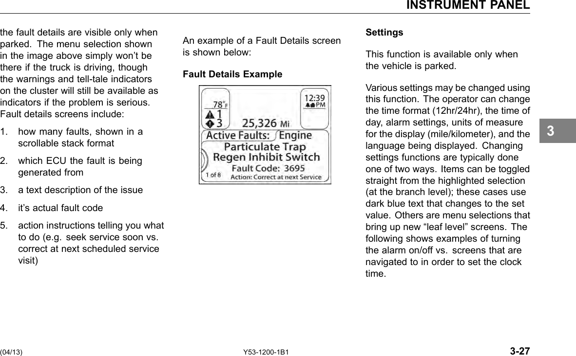 INSTRUMENT PANEL the fault details are visible only when parked. The menu selection shown in the image above simply won’t be there if the truck is driving, though the warnings and tell-tale indicators on the cluster will still be available as indicators if the problem is serious. Fault details screens include: 1. how many faults, shown in a scrollable stack format 2. which ECU the fault is being generated from 3. a text description of the issue 4. it’s actual fault code 5. action instructions telling you what to do (e.g. seek service soon vs. correct at next scheduled service visit) An example of a Fault Details screen is shown below: Fault Details Example Settings This function is available only when the vehicle is parked. Various settings may be changed using this function. The operator can change the time format (12hr/24hr), the time of day, alarm settings, units of measure for the display (mile/kilometer), and the language being displayed. Changing settings functions are typically done one of two ways. Items can be toggled straight from the highlighted selection (at the branch level); these cases use dark blue text that changes to the set value. Others are menu selections that bring up new “leaf level” screens. The following shows examples of turning the alarm on/off vs. screens that are navigated to in order to set the clock time. 3 (04/13) Y53-1200-1B1 3-27 