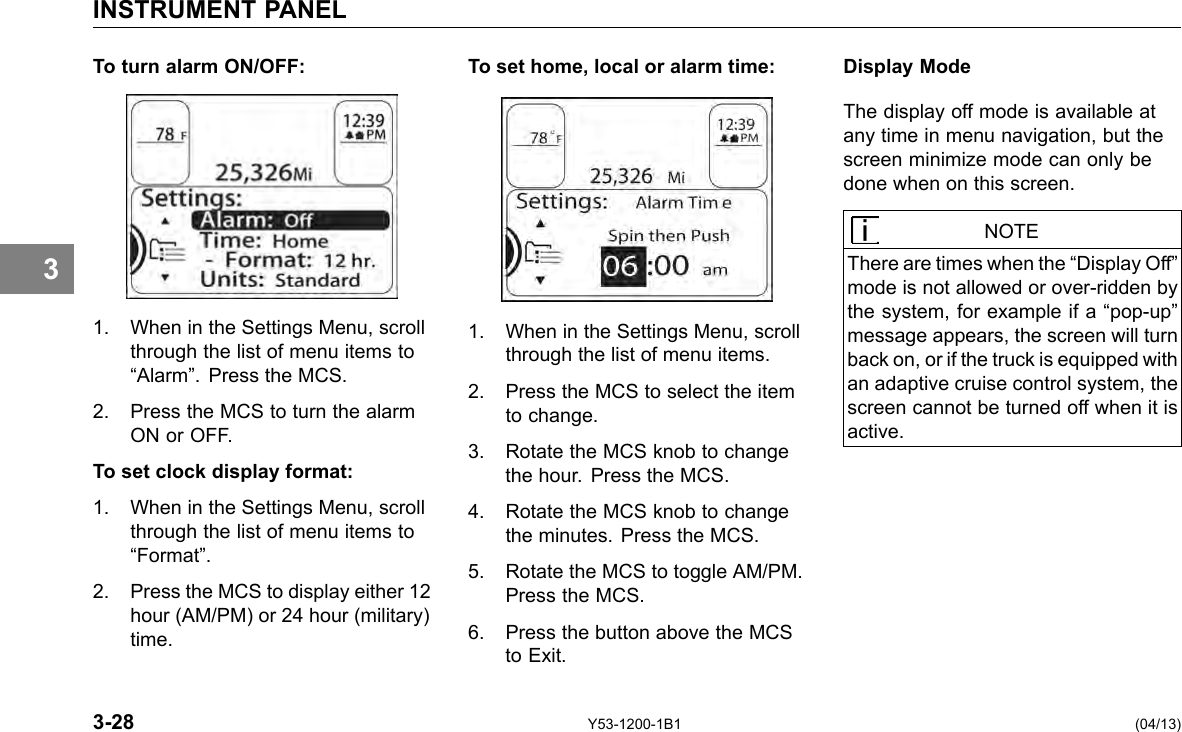 INSTRUMENT PANEL 3 To turn alarm ON/OFF: To set home, local or alarm time: 1. When in the Settings Menu, scroll 1. When in the Settings Menu, scroll through the list of menu items to through the list of menu items. “Alarm”. Press the MCS. 2. Press the MCS to select the item 2. Press the MCS to turn the alarm to change. ON or OFF. 3. Rotate the MCS knob to change To set clock display format: the hour. Press the MCS. 1. When in the Settings Menu, scroll 4. Rotate the MCS knob to change through the list of menu items to the minutes. Press the MCS. “Format”. 5. Rotate the MCS to toggle AM/PM. 2. Press the MCS to display either 12 Press the MCS. hour (AM/PM) or 24 hour (military) time. 6. Press the button above the MCS to Exit. Display Mode The display off mode is available at any time in menu navigation, but the screen minimize mode can only be done when on this screen. NOTE There are times when the “Display Off” mode is not allowed or over-ridden by the system, for example if a “pop-up” message appears, the screen will turn back on, or if the truck is equipped with an adaptive cruise control system, the screen cannot be turned off when it is active. 3-28 Y53-1200-1B1 (04/13) 