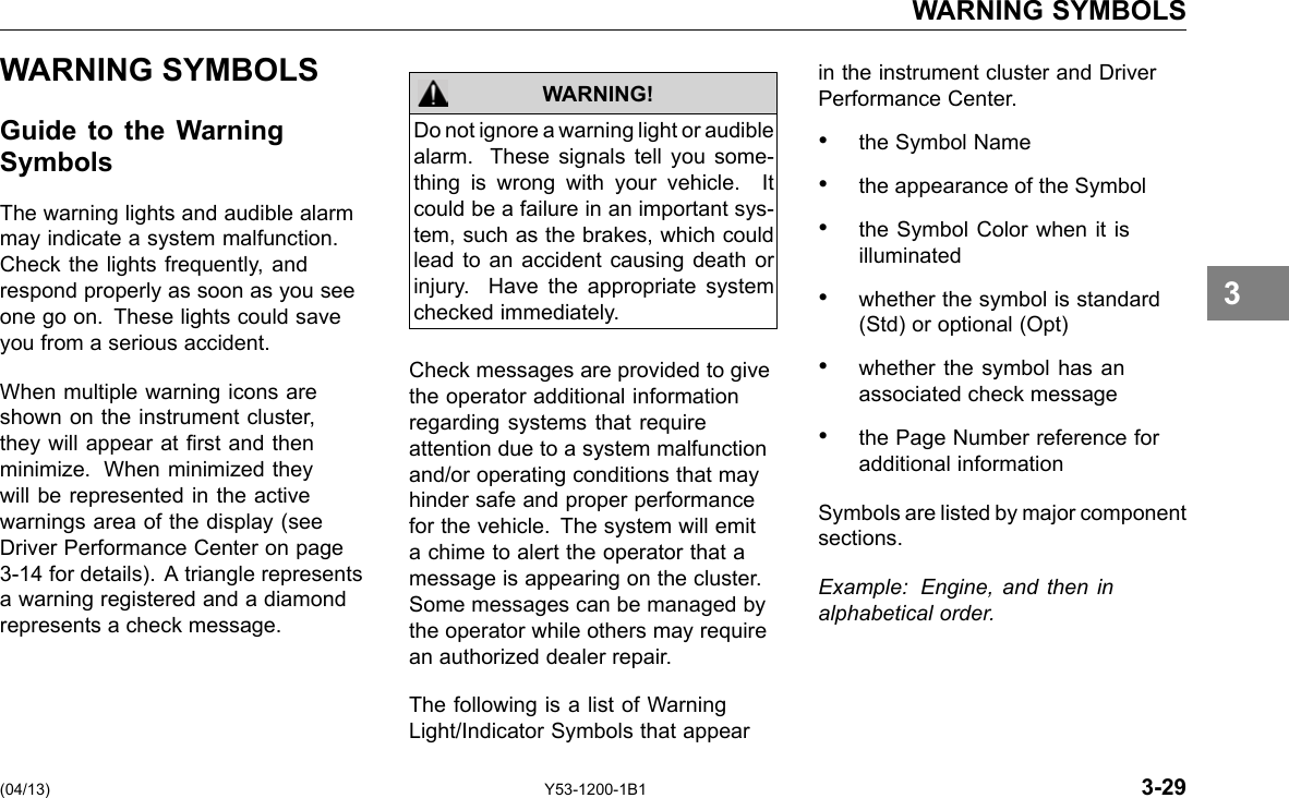 WARNING SYMBOLS WARNING SYMBOLS Guide to the Warning Symbols The warning lights and audible alarm may indicate a system malfunction. Check the lights frequently, and respond properly as soon as you see one go on. These lights could save you from a serious accident. When multiple warning icons are shown on the instrument cluster, they will appear at rst and then minimize. When minimized they will be represented in the active warnings area of the display (see Driver Performance Center on page 3-14 for details). A triangle represents a warning registered and a diamond represents a check message. Do not ignore a warning light or audible alarm. These signals tell you some-thing is wrong with your vehicle. It could be a failure in an important sys-tem, such as the brakes, which could lead to an accident causing death or injury. Have the appropriate system checked immediately. WARNING! Check messages are provided to give the operator additional information regarding systems that require attention due to a system malfunction and/or operating conditions that may hinder safe and proper performance for the vehicle. The system will emit a chime to alert the operator that a message is appearing on the cluster. Some messages can be managed by the operator while others may require an authorized dealer repair. The following is a list of Warning Light/Indicator Symbols that appear in the instrument cluster and Driver Performance Center. • the Symbol Name • the appearance of the Symbol • the Symbol Color when it is illuminated • whether the symbol is standard (Std) or optional (Opt) • whether the symbol has an associated check message • the Page Number reference for additional information Symbols are listed by major component sections. Example: Engine, and then in alphabetical order. 3 (04/13) Y53-1200-1B1 3-29 