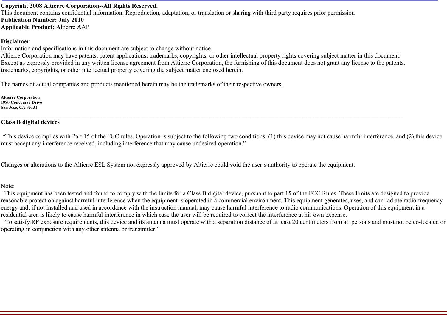    Altierre Confidential                                                                                                                                        Page 2 Copyright 2008 Altierre Corporation--All Rights Reserved. This document contains confidential information. Reproduction, adaptation, or translation or sharing with third party requires prior permission   Publication Number: July 2010 Applicable Product: Altierre AAP  Disclaimer Information and specifications in this document are subject to change without notice. Altierre Corporation may have patents, patent applications, trademarks, copyrights, or other intellectual property rights covering subject matter in this document.  Except as expressly provided in any written license agreement from Altierre Corporation, the furnishing of this document does not grant any license to the patents, trademarks, copyrights, or other intellectual property covering the subject matter enclosed herein.  The names of actual companies and products mentioned herein may be the trademarks of their respective owners.  Altierre Corporation 1980 Concourse Drive  San Jose, CA 95131 ____________________________________________________________________________________________________________ Class B digital devices   “This device complies with Part 15 of the FCC rules. Operation is subject to the following two conditions: (1) this device may not cause harmful interference, and (2) this device must accept any interference received, including interference that may cause undesired operation.”   Changes or alterations to the Altierre ESL System not expressly approved by Altierre could void the user’s authority to operate the equipment.   Note:   This equipment has been tested and found to comply with the limits for a Class B digital device, pursuant to part 15 of the FCC Rules. These limits are designed to provide reasonable protection against harmful interference when the equipment is operated in a commercial environment. This equipment generates, uses, and can radiate radio frequency energy and, if not installed and used in accordance with the instruction manual, may cause harmful interference to radio communications. Operation of this equipment in a residential area is likely to cause harmful interference in which case the user will be required to correct the interference at his own expense.  “To satisfy RF exposure requirements, this device and its antenna must operate with a separation distance of at least 20 centimeters from all persons and must not be co-located or operating in conjunction with any other antenna or transmitter.”   