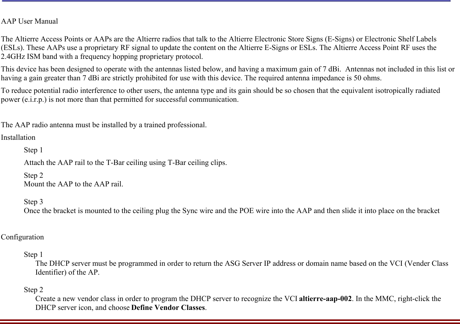    Altierre Confidential                                                                                                                                        Page 3  AAP User Manual   The Altierre Access Points or AAPs are the Altierre radios that talk to the Altierre Electronic Store Signs (E-Signs) or Electronic Shelf Labels (ESLs). These AAPs use a proprietary RF signal to update the content on the Altierre E-Signs or ESLs. The Altierre Access Point RF uses the 2.4GHz ISM band with a frequency hopping proprietary protocol.  This device has been designed to operate with the antennas listed below, and having a maximum gain of 7 dBi.  Antennas not included in this list or having a gain greater than 7 dBi are strictly prohibited for use with this device. The required antenna impedance is 50 ohms. To reduce potential radio interference to other users, the antenna type and its gain should be so chosen that the equivalent isotropically radiated power (e.i.r.p.) is not more than that permitted for successful communication.  The AAP radio antenna must be installed by a trained professional.   Installation Step 1 Attach the AAP rail to the T-Bar ceiling using T-Bar ceiling clips. Step 2 Mount the AAP to the AAP rail.  Step 3 Once the bracket is mounted to the ceiling plug the Sync wire and the POE wire into the AAP and then slide it into place on the bracket   Configuration  Step 1  The DHCP server must be programmed in order to return the ASG Server IP address or domain name based on the VCI (Vender Class Identifier) of the AP.  Step 2 Create a new vendor class in order to program the DHCP server to recognize the VCI altierre-aap-002. In the MMC, right-click the  DHCP server icon, and choose Define Vendor Classes. 