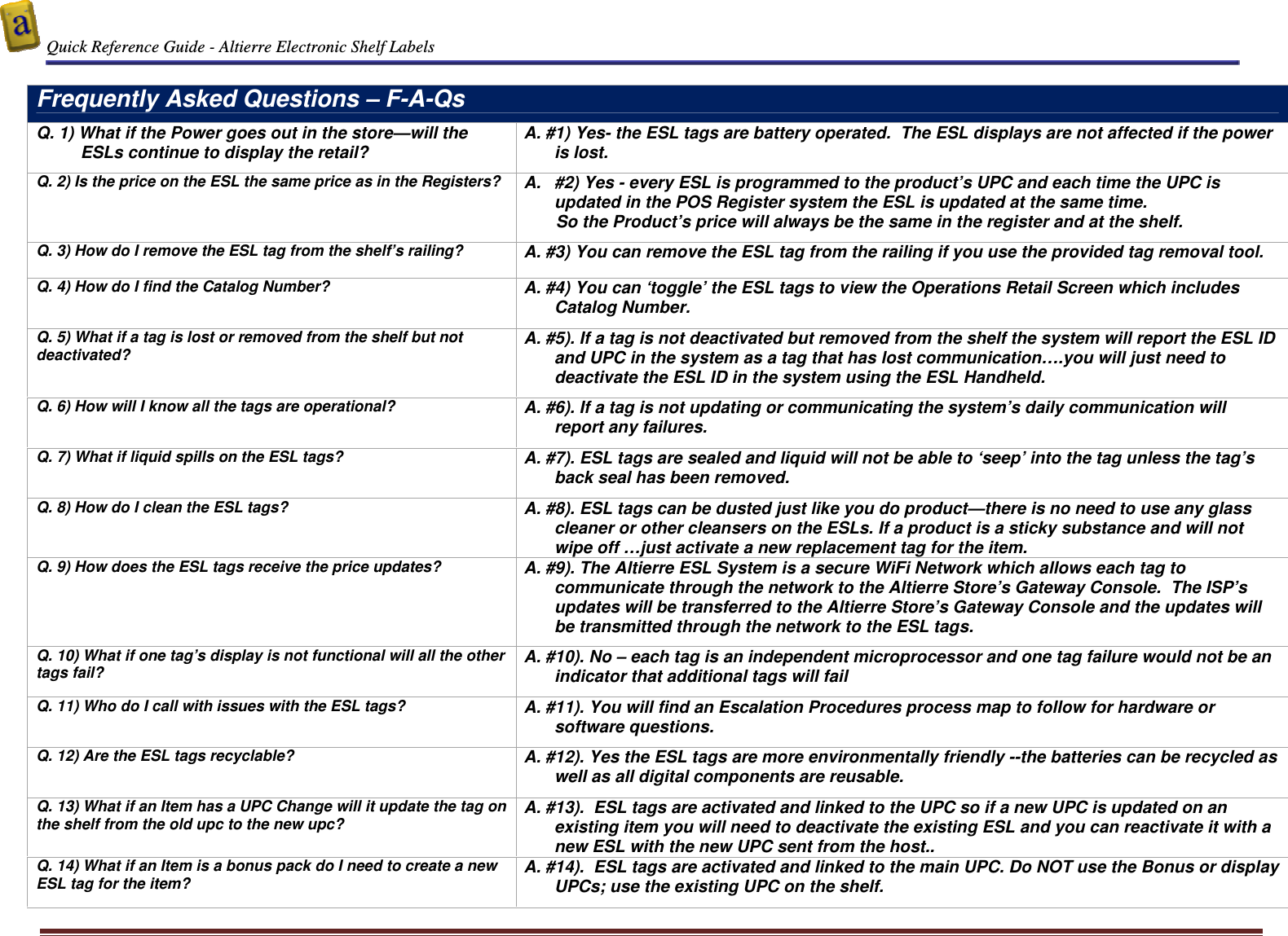  Quick Reference Guide - Altierre Electronic Shelf Labels  Altierre Confidential                                                                                                                                      Lab Testing Version 2                                                                                                                                                                              Page 13  Frequently Asked Questions – F-A-Qs Q. 1) What if the Power goes out in the store—will the ESLs continue to display the retail? A. #1) Yes- the ESL tags are battery operated.  The ESL displays are not affected if the power is lost. Q. 2) Is the price on the ESL the same price as in the Registers?  A.  #2) Yes - every ESL is programmed to the product’s UPC and each time the UPC is updated in the POS Register system the ESL is updated at the same time. So the Product’s price will always be the same in the register and at the shelf.  Q. 3) How do I remove the ESL tag from the shelf’s railing?  A. #3) You can remove the ESL tag from the railing if you use the provided tag removal tool.  Q. 4) How do I find the Catalog Number?  A. #4) You can ‘toggle’ the ESL tags to view the Operations Retail Screen which includes Catalog Number.   Q. 5) What if a tag is lost or removed from the shelf but not deactivated? A. #5). If a tag is not deactivated but removed from the shelf the system will report the ESL ID and UPC in the system as a tag that has lost communication….you will just need to deactivate the ESL ID in the system using the ESL Handheld.  Q. 6) How will I know all the tags are operational?  A. #6). If a tag is not updating or communicating the system’s daily communication will report any failures. Q. 7) What if liquid spills on the ESL tags?   A. #7). ESL tags are sealed and liquid will not be able to ‘seep’ into the tag unless the tag’s back seal has been removed. Q. 8) How do I clean the ESL tags?   A. #8). ESL tags can be dusted just like you do product—there is no need to use any glass cleaner or other cleansers on the ESLs. If a product is a sticky substance and will not wipe off …just activate a new replacement tag for the item. Q. 9) How does the ESL tags receive the price updates?  A. #9). The Altierre ESL System is a secure WiFi Network which allows each tag to communicate through the network to the Altierre Store’s Gateway Console.  The ISP’s updates will be transferred to the Altierre Store’s Gateway Console and the updates will be transmitted through the network to the ESL tags.  Q. 10) What if one tag’s display is not functional will all the other tags fail? A. #10). No – each tag is an independent microprocessor and one tag failure would not be an indicator that additional tags will fail Q. 11) Who do I call with issues with the ESL tags?  A. #11). You will find an Escalation Procedures process map to follow for hardware or software questions. Q. 12) Are the ESL tags recyclable?  A. #12). Yes the ESL tags are more environmentally friendly --the batteries can be recycled as well as all digital components are reusable. Q. 13) What if an Item has a UPC Change will it update the tag on the shelf from the old upc to the new upc? A. #13).  ESL tags are activated and linked to the UPC so if a new UPC is updated on an existing item you will need to deactivate the existing ESL and you can reactivate it with a new ESL with the new UPC sent from the host.. Q. 14) What if an Item is a bonus pack do I need to create a new ESL tag for the item? A. #14).  ESL tags are activated and linked to the main UPC. Do NOT use the Bonus or display UPCs; use the existing UPC on the shelf.  