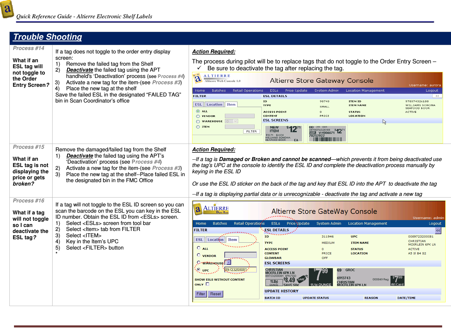  Quick Reference Guide - Altierre Electronic Shelf Labels  Altierre Confidential                                                                                                                                      Lab Testing Version 2                                                                                                                                                                              Page 14  Trouble Shooting Process #14  What if an ESL tag will not toggle to the Order Entry Screen?   If a tag does not toggle to the order entry display screen:  1)  Remove the failed tag from the Shelf 2)  Deactivate the failed tag using the APT handheld&apos;s ‘Deactivation’ process (see Process #4) 3)  Activate a new tag for the item-(see Process #3) 4)  Place the new tag at the shelf Save the failed ESL in the designated “FAILED TAG” bin in Scan Coordinator’s office   Action Required:  The process during pilot will be to replace tags that do not toggle to the Order Entry Screen –    Be sure to deactivate the tag after replacing the tag.  Process #15  What if an ESL tag is not displaying the price or gets broken?   Remove the damaged/failed tag from the Shelf 1)  Deactivate the failed tag using the APT’s ‘Deactivation’ process (see Process #4) 2)  Activate a new tag for the item-(see Process #3) 3)  Place the new tag at the shelf--Place failed ESL in the designated bin in the FMC Office  Action Required:  --If a tag is Damaged or Broken and cannot be scanned—which prevents it from being deactivated use the tag’s UPC at the console to identify the ESL ID and complete the deactivation process manually by keying in the ESL ID  Or use the ESL ID sticker on the back of the tag and key that ESL ID into the APT  to deactivate the tag  --If a tag is displaying partial data or is unrecognizable - deactivate the tag and activate a new tag Process #16  What if a tag will not toggle so I can deactivate the ESL tag?    If a tag will not toggle to the ESL ID screen so you can scan the barcode on the ESL you can key in the ESL ID number. Obtain the ESL ID from &lt;ESLs&gt; screen. 1)  Select &lt;ESLs&gt; screen from tool bar 2)  Select &lt;Item&gt; tab from FILTER  3)  Select &lt;ITEM&gt;  4)  Key in the Item’s UPC  5)  Select &lt;FILTER&gt; button  *     