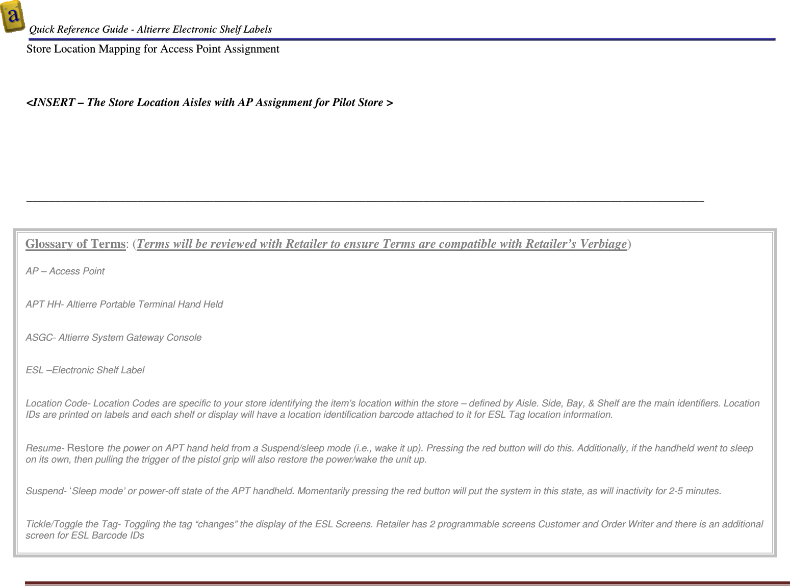  Quick Reference Guide - Altierre Electronic Shelf Labels  Altierre Confidential                                                                                                                                      Lab Testing Version 2                                                                                                                                                                              Page 19 Store Location Mapping for Access Point Assignment    &lt;INSERT – The Store Location Aisles with AP Assignment for Pilot Store &gt;       ____________________________________________________________________________________________________________________ Glossary of Terms: (Terms will be reviewed with Retailer to ensure Terms are compatible with Retailer’s Verbiage)  AP – Access Point   APT HH- Altierre Portable Terminal Hand Held   ASGC- Altierre System Gateway Console   ESL –Electronic Shelf Label   Location Code- Location Codes are specific to your store identifying the item’s location within the store – defined by Aisle. Side, Bay, &amp; Shelf are the main identifiers. Location IDs are printed on labels and each shelf or display will have a location identification barcode attached to it for ESL Tag location information.    Resume- Restore the power on APT hand held from a Suspend/sleep mode (i.e., wake it up). Pressing the red button will do this. Additionally, if the handheld went to sleep on its own, then pulling the trigger of the pistol grip will also restore the power/wake the unit up.   Suspend- ‘Sleep mode’ or power-off state of the APT handheld. Momentarily pressing the red button will put the system in this state, as will inactivity for 2-5 minutes.   Tickle/Toggle the Tag- Toggling the tag “changes” the display of the ESL Screens. Retailer has 2 programmable screens Customer and Order Writer and there is an additional screen for ESL Barcode IDs   