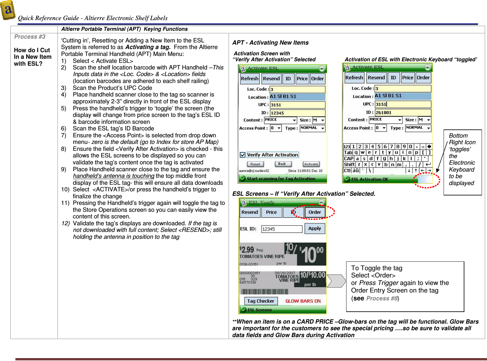  Quick Reference Guide - Altierre Electronic Shelf Labels  Altierre Confidential                                                                                                                                      Lab Testing Version 2                                                                                                                                                                              Page 4  Altierre Portable Terminal (APT)  Keying Functions Process #3  How do I Cut In a New Item with ESL?  ‘Cutting in’, Resetting or Adding a New Item to the ESL System is referred to as Activating a tag.  From the Altierre Portable Terminal Handheld (APT) Main Menu: 1)  Select &lt; Activate ESL&gt;  2)  Scan the shelf location barcode with APT Handheld –This Inputs data in the &lt;Loc. Code&gt; &amp; &lt;Location&gt; fields (location barcodes are adhered to each shelf railing) 3)  Scan the Product’s UPC Code 4)  Place handheld scanner close to the tag so scanner is approximately 2-3” directly in front of the ESL display 5)  Press the handheld’s trigger to ‘toggle’ the screen (the display will change from price screen to the tag’s ESL ID &amp; barcode information screen 6)  Scan the ESL tag’s ID Barcode 7)  Ensure the &lt;Access Point&gt; is selected from drop down menu- zero is the default (go to Index for store AP Map) 8)  Ensure the field &lt;Verify After Activation&gt; is checked - this allows the ESL screens to be displayed so you can validate the tag’s content once the tag is activated 9)  Place Handheld scanner close to the tag and ensure the handheld’s antenna is touching the top middle front display of the ESL tag- this will ensure all data downloads 10)  Select  &lt;ACTIVATE&gt;/or press the handheld’s trigger to finalize the change 11)  Pressing the Handheld’s trigger again will toggle the tag to the Store Operations screen so you can easily view the content of this screen. 12)  Validate the tag’s displays are downloaded. If the tag is not downloaded with full content; Select &lt;RESEND&gt;; still holding the antenna in position to the tag   APT - Activating New Items                       Activation Screen with  “Verify After Activation” Selected                    Activation of ESL with Electronic Keyboard “toggled’                                                        ESL Screens – If “Verify After Activation” Selected.         **When an item is on a CARD PRICE –Glow-bars on the tag will be functional. Glow Bars are important for the customers to see the special pricing ….so be sure to validate all data fields and Glow Bars during Activation To Toggle the tag Select &lt;Order&gt;  or Press Trigger again to view the Order Entry Screen on the tag  (see Process #8) Bottom Right Icon ‘toggles’ the Electronic Keyboard to be displayed 