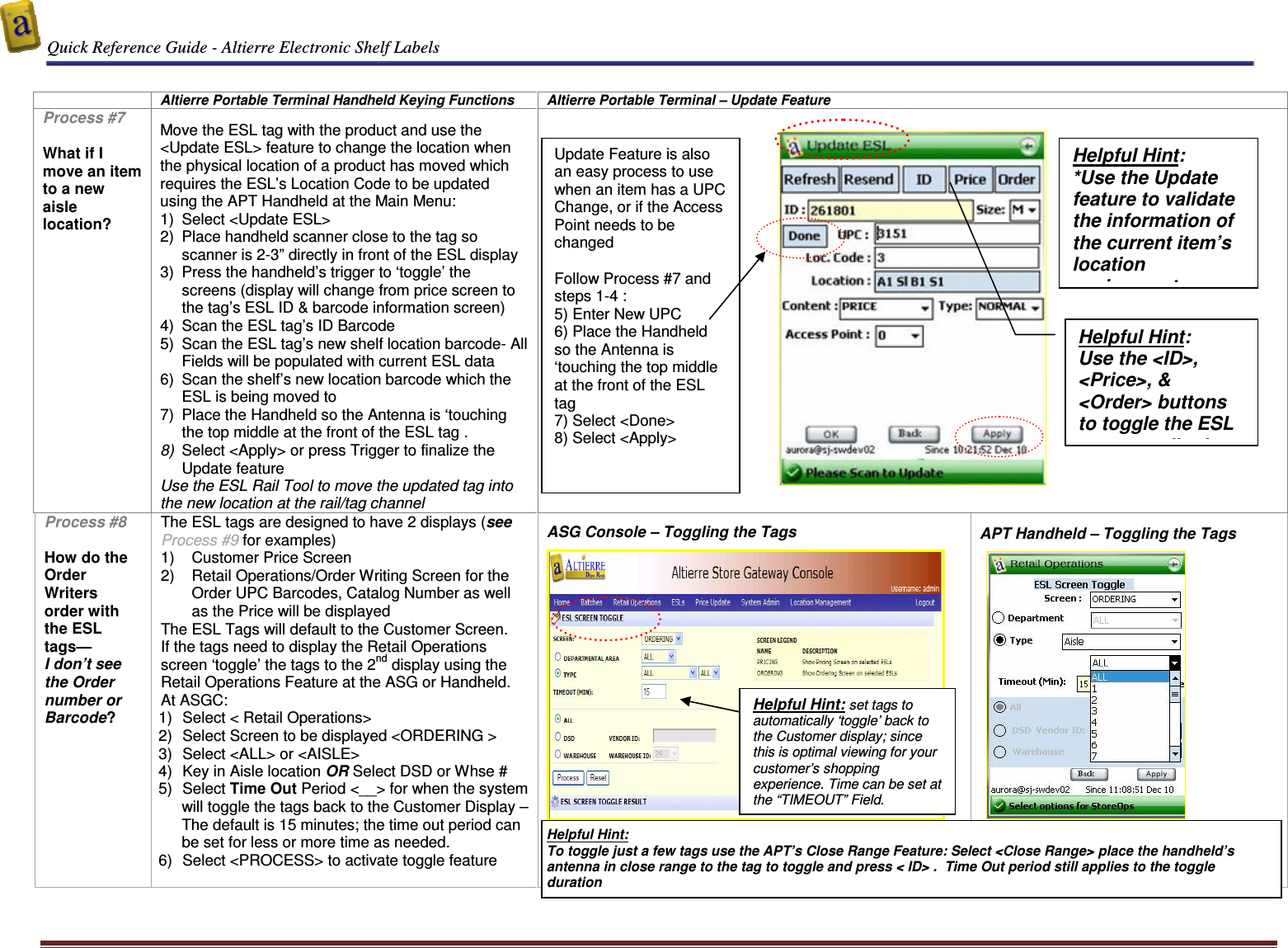  Quick Reference Guide - Altierre Electronic Shelf Labels  Altierre Confidential                                                                                                                                      Lab Testing Version 2                                                                                                                                                                              Page 8    Altierre Portable Terminal Handheld Keying Functions  Altierre Portable Terminal – Update Feature Process #7  What if I move an item to a new aisle location?  Move the ESL tag with the product and use the &lt;Update ESL&gt; feature to change the location when the physical location of a product has moved which requires the ESL’s Location Code to be updated using the APT Handheld at the Main Menu:  1)  Select &lt;Update ESL&gt;  2)  Place handheld scanner close to the tag so scanner is 2-3” directly in front of the ESL display  3)  Press the handheld’s trigger to ‘toggle’ the screens (display will change from price screen to the tag’s ESL ID &amp; barcode information screen)  4)  Scan the ESL tag’s ID Barcode  5)  Scan the ESL tag’s new shelf location barcode- All Fields will be populated with current ESL data 6)  Scan the shelf’s new location barcode which the ESL is being moved to  7)  Place the Handheld so the Antenna is ‘touching the top middle at the front of the ESL tag . 8)  Select &lt;Apply&gt; or press Trigger to finalize the Update feature Use the ESL Rail Tool to move the updated tag into the new location at the rail/tag channel      Process #8  How do the Order Writers  order with the ESL tags— I don’t see the Order number or Barcode? The ESL tags are designed to have 2 displays (see Process #9 for examples) 1)  Customer Price Screen 2)  Retail Operations/Order Writing Screen for the Order UPC Barcodes, Catalog Number as well as the Price will be displayed  The ESL Tags will default to the Customer Screen. If the tags need to display the Retail Operations screen ‘toggle’ the tags to the 2nd display using the Retail Operations Feature at the ASG or Handheld. At ASGC: 1)  Select &lt; Retail Operations&gt;  2)  Select Screen to be displayed &lt;ORDERING &gt; 3)  Select &lt;ALL&gt; or &lt;AISLE&gt;  4)  Key in Aisle location OR Select DSD or Whse #   5)  Select Time Out Period &lt;__&gt; for when the system will toggle the tags back to the Customer Display – The default is 15 minutes; the time out period can be set for less or more time as needed. 6)  Select &lt;PROCESS&gt; to activate toggle feature   ASG Console – Toggling the Tags      APT Handheld – Toggling the Tags     Helpful Hint: set tags to automatically ‘toggle’ back to the Customer display; since this is optimal viewing for your customer’s shopping experience. Time can be set at the “TIMEOUT” Field. Helpful Hint:  *Use the Update feature to validate the information of the current item’s location assignment Helpful Hint:   To toggle just a few tags use the APT’s Close Range Feature: Select &lt;Close Range&gt; place the handheld’s antenna in close range to the tag to toggle and press &lt; ID&gt; .  Time Out period still applies to the toggle duration Helpful Hint:  Use the &lt;ID&gt;, &lt;Price&gt;, &amp; &lt;Order&gt; buttons to toggle the ESL tag accordingly.  Update Feature is also an easy process to use when an item has a UPC Change, or if the Access Point needs to be changed  Follow Process #7 and steps 1-4 : 5) Enter New UPC 6) Place the Handheld so the Antenna is ‘touching the top middle at the front of the ESL tag  7) Select &lt;Done&gt;  8) Select &lt;Apply&gt; 