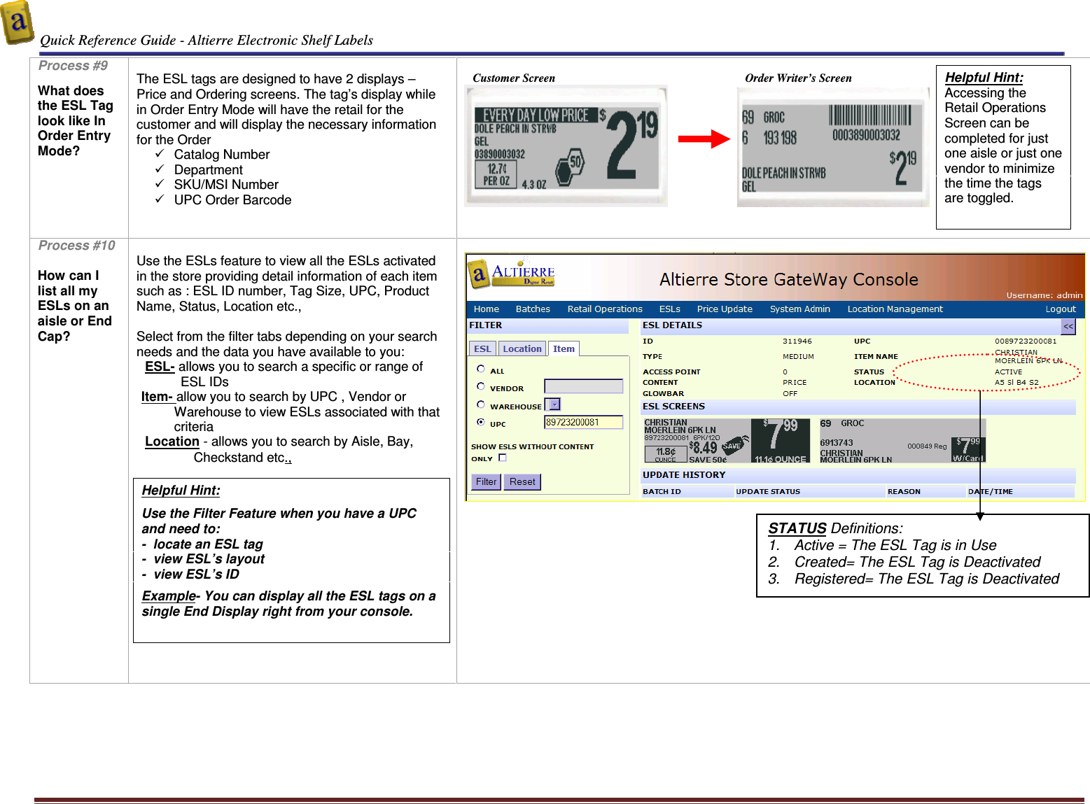  Quick Reference Guide - Altierre Electronic Shelf Labels  Altierre Confidential                                                                                                                                      Lab Testing Version 2                                                                                                                                                                              Page 9 Process #9  What does the ESL Tag look like In Order Entry Mode?   The ESL tags are designed to have 2 displays – Price and Ordering screens. The tag’s display while in Order Entry Mode will have the retail for the customer and will display the necessary information for the Order    Catalog Number   Department   SKU/MSI Number   UPC Order Barcode                                 Customer Screen                                                                 Order Writer’s Screen                   Process #10  How can I list all my ESLs on an aisle or End Cap?     Use the ESLs feature to view all the ESLs activated in the store providing detail information of each item such as : ESL ID number, Tag Size, UPC, Product Name, Status, Location etc.,   Select from the filter tabs depending on your search needs and the data you have available to you:  ESL- allows you to search a specific or range of ESL IDs Item- allow you to search by UPC , Vendor or Warehouse to view ESLs associated with that criteria  Location - allows you to search by Aisle, Bay, Checkstand etc.,             Helpful Hint:  Use the Filter Feature when you have a UPC and need to: -  locate an ESL tag  -  view ESL’s layout  -  view ESL’s ID  Example- You can display all the ESL tags on a single End Display right from your console.  Helpful Hint: Accessing the Retail Operations Screen can be completed for just one aisle or just one vendor to minimize the time the tags are toggled.  STATUS Definitions: 1.  Active = The ESL Tag is in Use 2.  Created= The ESL Tag is Deactivated 3.  Registered= The ESL Tag is Deactivated 