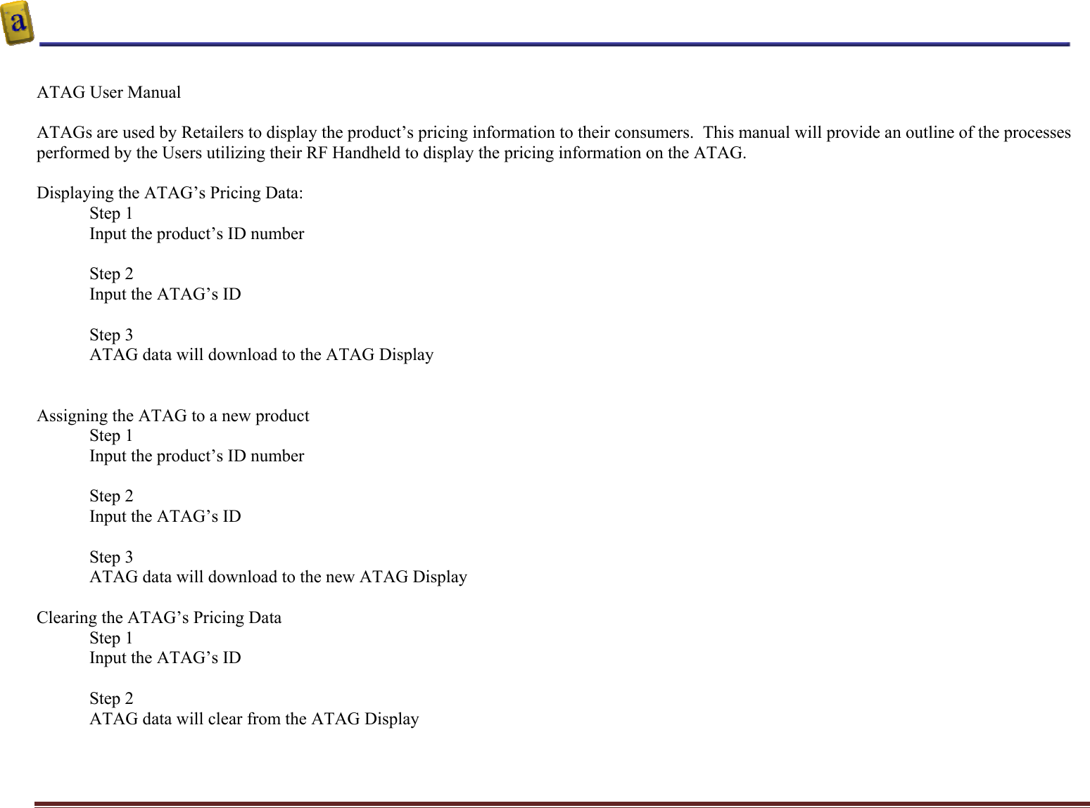    Altierre Confidential                                                                                                                                        Page 3  ATAG User Manual   ATAGs are used by Retailers to display the product’s pricing information to their consumers.  This manual will provide an outline of the processes performed by the Users utilizing their RF Handheld to display the pricing information on the ATAG.  Displaying the ATAG’s Pricing Data: Step 1  Input the product’s ID number   Step 2 Input the ATAG’s ID   Step 3 ATAG data will download to the ATAG Display   Assigning the ATAG to a new product Step 1  Input the product’s ID number  Step 2 Input the ATAG’s ID  Step 3 ATAG data will download to the new ATAG Display  Clearing the ATAG’s Pricing Data  Step 1  Input the ATAG’s ID  Step 2 ATAG data will clear from the ATAG Display  