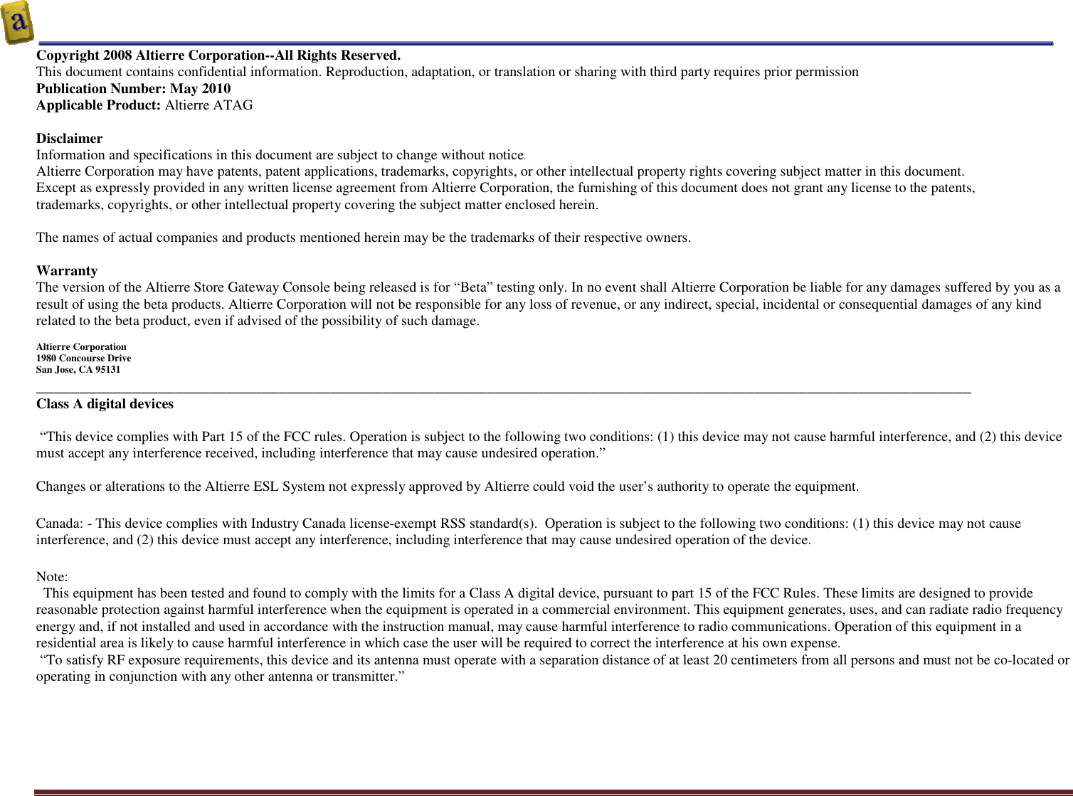    Altierre Confidential                                                                                                                                        Page 2 Copyright 2008 Altierre Corporation--All Rights Reserved. This document contains confidential information. Reproduction, adaptation, or translation or sharing with third party requires prior permission   Publication Number: May 2010 Applicable Product: Altierre ATAG  Disclaimer Information and specifications in this document are subject to change without notice. Altierre Corporation may have patents, patent applications, trademarks, copyrights, or other intellectual property rights covering subject matter in this document.  Except as expressly provided in any written license agreement from Altierre Corporation, the furnishing of this document does not grant any license to the patents, trademarks, copyrights, or other intellectual property covering the subject matter enclosed herein.  The names of actual companies and products mentioned herein may be the trademarks of their respective owners.  Warranty The version of the Altierre Store Gateway Console being released is for “Beta” testing only. In no event shall Altierre Corporation be liable for any damages suffered by you as a result of using the beta products. Altierre Corporation will not be responsible for any loss of revenue, or any indirect, special, incidental or consequential damages of any kind related to the beta product, even if advised of the possibility of such damage.  Altierre Corporation 1980 Concourse Drive  San Jose, CA 95131 ____________________________________________________________________________________________________________ Class A digital devices   “This device complies with Part 15 of the FCC rules. Operation is subject to the following two conditions: (1) this device may not cause harmful interference, and (2) this device must accept any interference received, including interference that may cause undesired operation.”  Changes or alterations to the Altierre ESL System not expressly approved by Altierre could void the user’s authority to operate the equipment. Canada: - This device complies with Industry Canada license-exempt RSS standard(s).  Operation is subject to the following two conditions: (1) this device may not cause interference, and (2) this device must accept any interference, including interference that may cause undesired operation of the device. Note:   This equipment has been tested and found to comply with the limits for a Class A digital device, pursuant to part 15 of the FCC Rules. These limits are designed to provide reasonable protection against harmful interference when the equipment is operated in a commercial environment. This equipment generates, uses, and can radiate radio frequency energy and, if not installed and used in accordance with the instruction manual, may cause harmful interference to radio communications. Operation of this equipment in a residential area is likely to cause harmful interference in which case the user will be required to correct the interference at his own expense.  “To satisfy RF exposure requirements, this device and its antenna must operate with a separation distance of at least 20 centimeters from all persons and must not be co-located or operating in conjunction with any other antenna or transmitter.”   