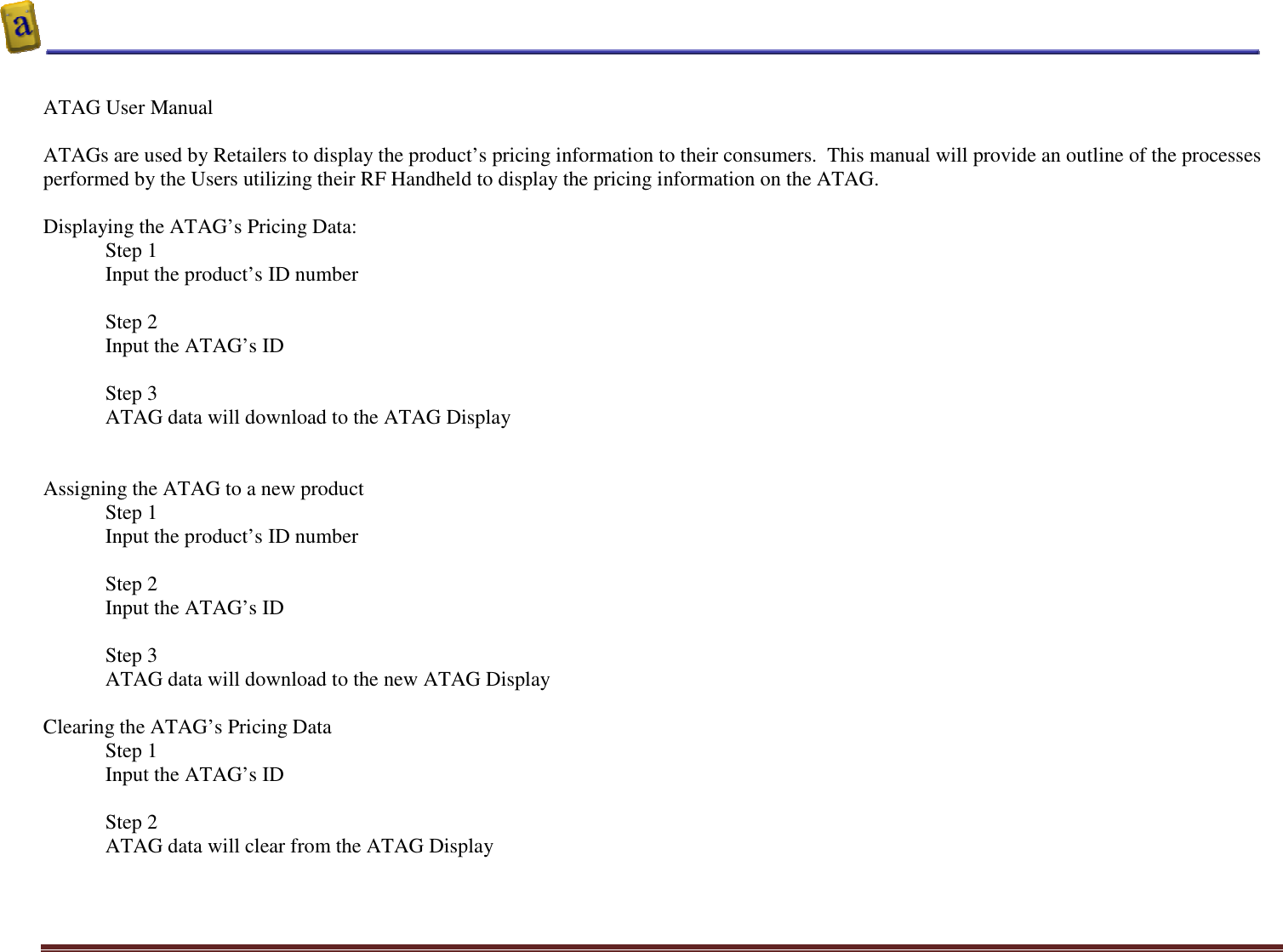    Altierre Confidential                                                                                                                                        Page 3  ATAG User Manual   ATAGs are used by Retailers to display the product’s pricing information to their consumers.  This manual will provide an outline of the processes performed by the Users utilizing their RF Handheld to display the pricing information on the ATAG.  Displaying the ATAG’s Pricing Data: Step 1  Input the product’s ID number   Step 2 Input the ATAG’s ID   Step 3 ATAG data will download to the ATAG Display   Assigning the ATAG to a new product Step 1  Input the product’s ID number  Step 2 Input the ATAG’s ID  Step 3 ATAG data will download to the new ATAG Display  Clearing the ATAG’s Pricing Data  Step 1  Input the ATAG’s ID  Step 2 ATAG data will clear from the ATAG Display  