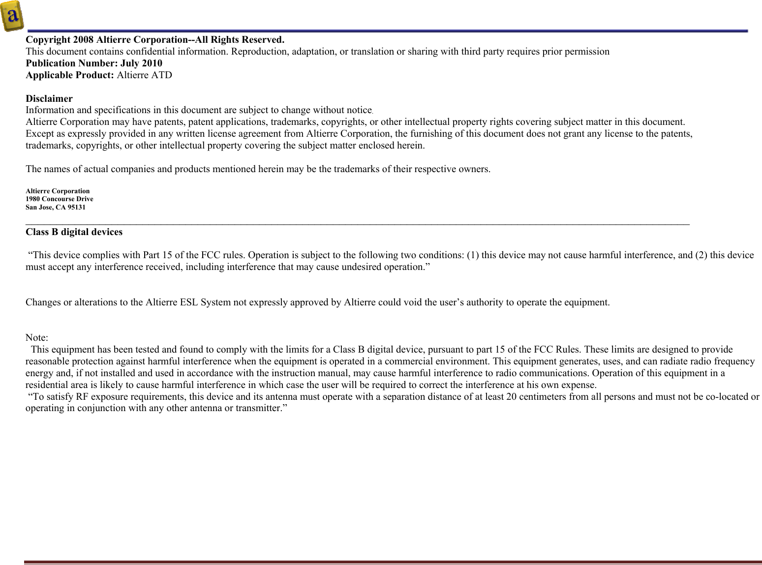    Altierre Confidential                                                                                                                                        Page 2 Copyright 2008 Altierre Corporation--All Rights Reserved. This document contains confidential information. Reproduction, adaptation, or translation or sharing with third party requires prior permission   Publication Number: July 2010 Applicable Product: Altierre ATD  Disclaimer Information and specifications in this document are subject to change without notice. Altierre Corporation may have patents, patent applications, trademarks, copyrights, or other intellectual property rights covering subject matter in this document.  Except as expressly provided in any written license agreement from Altierre Corporation, the furnishing of this document does not grant any license to the patents, trademarks, copyrights, or other intellectual property covering the subject matter enclosed herein.  The names of actual companies and products mentioned herein may be the trademarks of their respective owners.  Altierre Corporation 1980 Concourse Drive  San Jose, CA 95131 ____________________________________________________________________________________________________________ Class B digital devices   “This device complies with Part 15 of the FCC rules. Operation is subject to the following two conditions: (1) this device may not cause harmful interference, and (2) this device must accept any interference received, including interference that may cause undesired operation.”   Changes or alterations to the Altierre ESL System not expressly approved by Altierre could void the user’s authority to operate the equipment.   Note:   This equipment has been tested and found to comply with the limits for a Class B digital device, pursuant to part 15 of the FCC Rules. These limits are designed to provide reasonable protection against harmful interference when the equipment is operated in a commercial environment. This equipment generates, uses, and can radiate radio frequency energy and, if not installed and used in accordance with the instruction manual, may cause harmful interference to radio communications. Operation of this equipment in a residential area is likely to cause harmful interference in which case the user will be required to correct the interference at his own expense.  “To satisfy RF exposure requirements, this device and its antenna must operate with a separation distance of at least 20 centimeters from all persons and must not be co-located or operating in conjunction with any other antenna or transmitter.”   