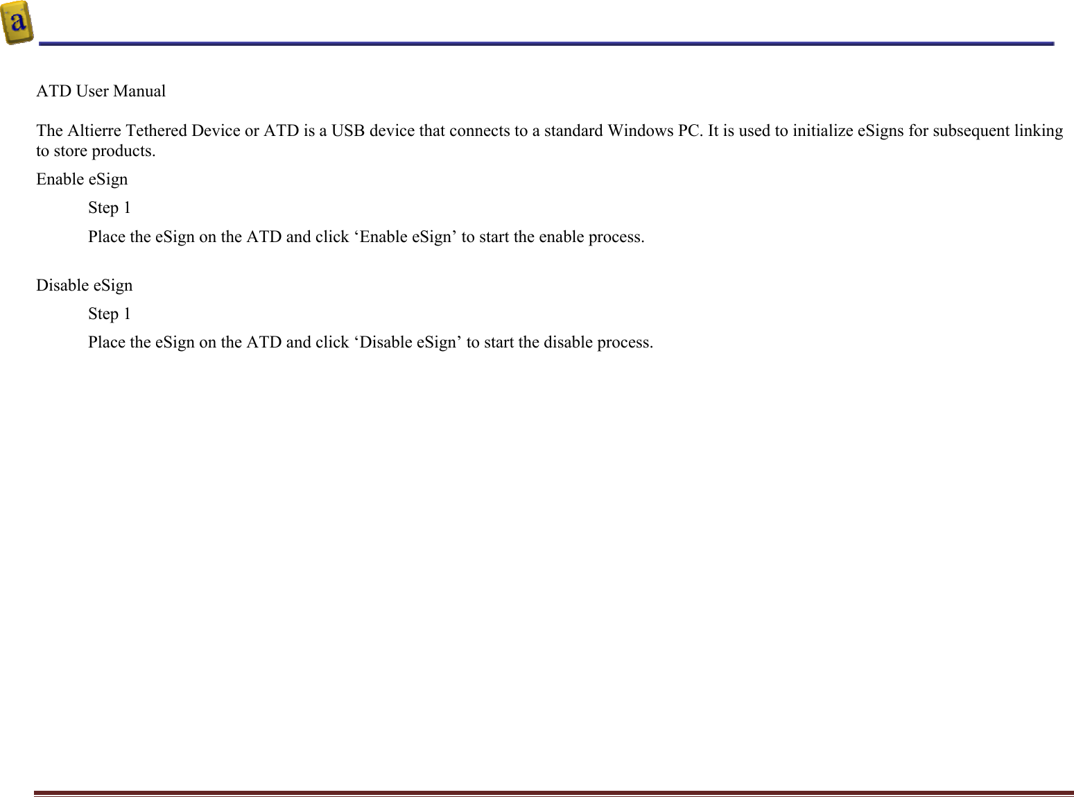    Altierre Confidential                                                                                                                                        Page 3  ATD User Manual   The Altierre Tethered Device or ATD is a USB device that connects to a standard Windows PC. It is used to initialize eSigns for subsequent linking to store products. Enable eSign Step 1 Place the eSign on the ATD and click ‘Enable eSign’ to start the enable process.  Disable eSign Step 1 Place the eSign on the ATD and click ‘Disable eSign’ to start the disable process.   