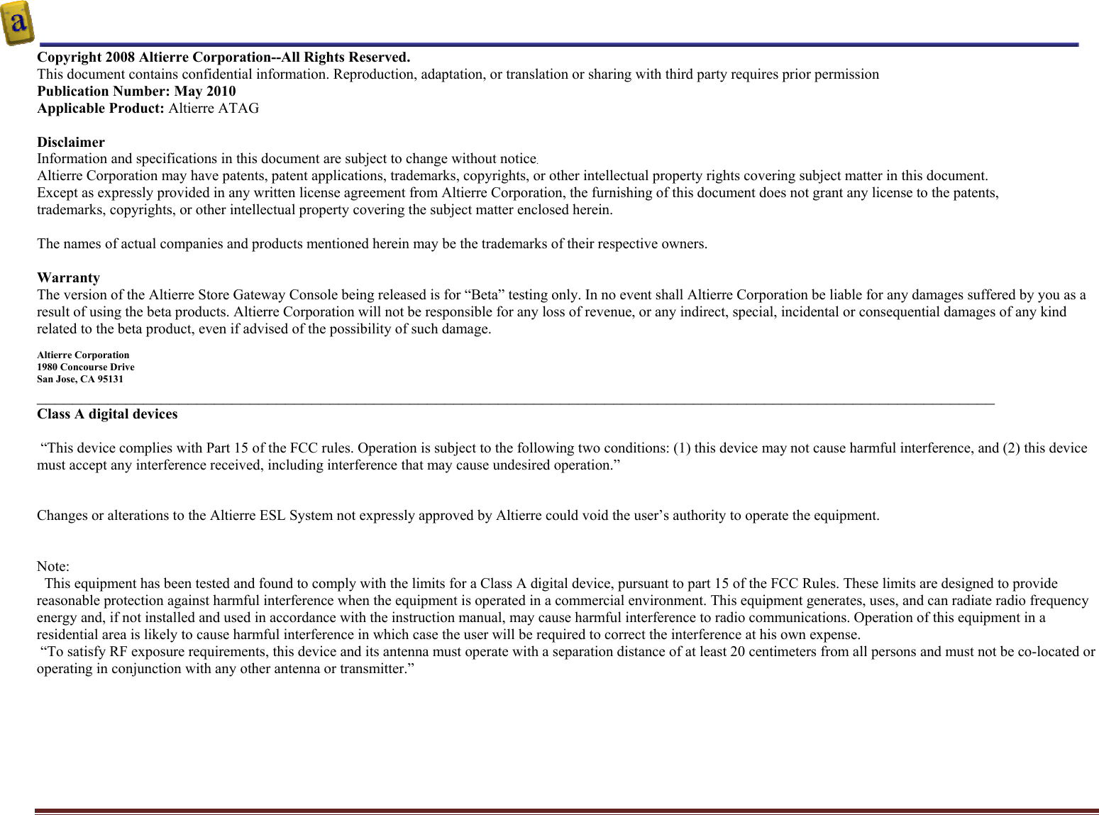    Altierre Confidential                                                                                                                                        Page 2 Copyright 2008 Altierre Corporation--All Rights Reserved. This document contains confidential information. Reproduction, adaptation, or translation or sharing with third party requires prior permission   Publication Number: May 2010 Applicable Product: Altierre ATAG  Disclaimer Information and specifications in this document are subject to change without notice. Altierre Corporation may have patents, patent applications, trademarks, copyrights, or other intellectual property rights covering subject matter in this document.  Except as expressly provided in any written license agreement from Altierre Corporation, the furnishing of this document does not grant any license to the patents, trademarks, copyrights, or other intellectual property covering the subject matter enclosed herein.  The names of actual companies and products mentioned herein may be the trademarks of their respective owners.  Warranty The version of the Altierre Store Gateway Console being released is for “Beta” testing only. In no event shall Altierre Corporation be liable for any damages suffered by you as a result of using the beta products. Altierre Corporation will not be responsible for any loss of revenue, or any indirect, special, incidental or consequential damages of any kind related to the beta product, even if advised of the possibility of such damage.  Altierre Corporation 1980 Concourse Drive  San Jose, CA 95131 ____________________________________________________________________________________________________________ Class A digital devices   “This device complies with Part 15 of the FCC rules. Operation is subject to the following two conditions: (1) this device may not cause harmful interference, and (2) this device must accept any interference received, including interference that may cause undesired operation.”   Changes or alterations to the Altierre ESL System not expressly approved by Altierre could void the user’s authority to operate the equipment.   Note:   This equipment has been tested and found to comply with the limits for a Class A digital device, pursuant to part 15 of the FCC Rules. These limits are designed to provide reasonable protection against harmful interference when the equipment is operated in a commercial environment. This equipment generates, uses, and can radiate radio frequency energy and, if not installed and used in accordance with the instruction manual, may cause harmful interference to radio communications. Operation of this equipment in a residential area is likely to cause harmful interference in which case the user will be required to correct the interference at his own expense.  “To satisfy RF exposure requirements, this device and its antenna must operate with a separation distance of at least 20 centimeters from all persons and must not be co-located or operating in conjunction with any other antenna or transmitter.”   