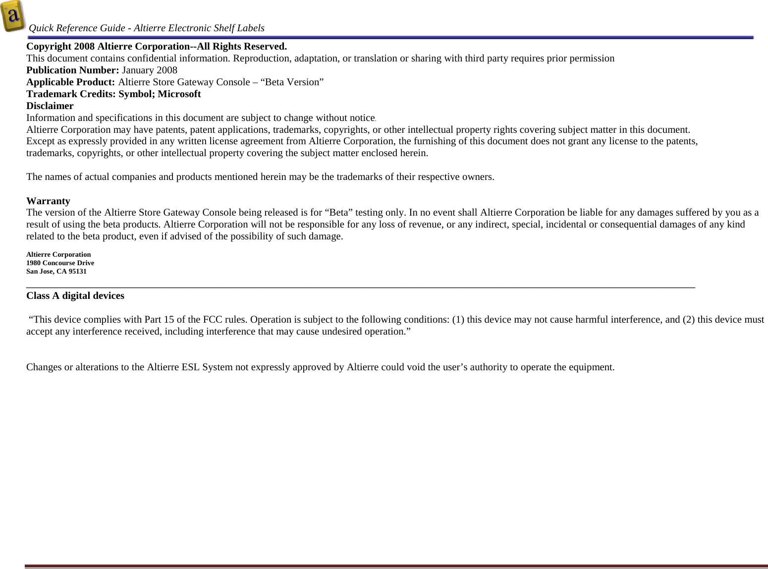  Quick Reference Guide - Altierre Electronic Shelf Labels  Altierre Confidential                                                                                                                                      Lab Testing Version 2                                                                                                                                                                              Page 2 Copyright 2008 Altierre Corporation--All Rights Reserved. This document contains confidential information. Reproduction, adaptation, or translation or sharing with third party requires prior permission   Publication Number: January 2008 Applicable Product: Altierre Store Gateway Console – “Beta Version” Trademark Credits: Symbol; Microsoft   Disclaimer Information and specifications in this document are subject to change without notice. Altierre Corporation may have patents, patent applications, trademarks, copyrights, or other intellectual property rights covering subject matter in this document.  Except as expressly provided in any written license agreement from Altierre Corporation, the furnishing of this document does not grant any license to the patents, trademarks, copyrights, or other intellectual property covering the subject matter enclosed herein.  The names of actual companies and products mentioned herein may be the trademarks of their respective owners.  Warranty The version of the Altierre Store Gateway Console being released is for “Beta” testing only. In no event shall Altierre Corporation be liable for any damages suffered by you as a result of using the beta products. Altierre Corporation will not be responsible for any loss of revenue, or any indirect, special, incidental or consequential damages of any kind related to the beta product, even if advised of the possibility of such damage.  Altierre Corporation 1980 Concourse Drive  San Jose, CA 95131 ____________________________________________________________________________________________________________ Class A digital devices   “This device complies with Part 15 of the FCC rules. Operation is subject to the following conditions: (1) this device may not cause harmful interference, and (2) this device must accept any interference received, including interference that may cause undesired operation.”   Changes or alterations to the Altierre ESL System not expressly approved by Altierre could void the user’s authority to operate the equipment.  