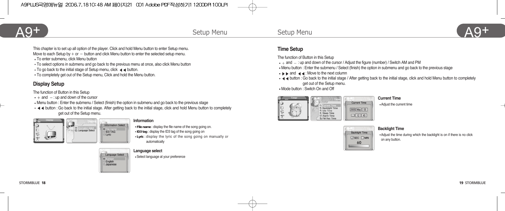 Setup Menu19  STORMBLUEA9+Setup MenuSTORMBLUE 18A9+ Display Setup The function of Button in this Setupand  : up and down of the cursorMenu button : Enter the submenu / Select (finish) the option in submenu and go back to the previous stage button : Go back to the initial stage. After getting back to the initial stage, click and hold Menu button to completelyget out of the Setup menu.This chapter is to set up all option of the player. Click and hold Menu button to enter Setup menu.Move to each Setup by or  button and click Menu button to enter the selected setup menu.To enter submenu, click Menu buttonTo select options in submenu and go back to the previous menu at once, also click Menu buttonTo go back to the initial stage of Setup menu, click  button. To completely get out of the Setup menu, Click and hold the Menu button.InformationFile name : display the file name of the song going on.ID3 tag : display the ID3 tag of the song going on Lyric : display the lyric of the song going on manually orautomaticallyLanguage selectSelect language at your preferenceCurrent TimeAdjust the current timeBacklight TimeAdjust the time during which the backlight is on if there is no clickon any button.Time SetupThe function of Button in this Setupand  : up and down of the cursor / Adjust the figure (number) / Switch AM and PMMenu button : Enter the submenu / Select (finish) the option in submenu and go back to the previous stageand  : Move to the next columnbutton : Go back to the initial stage / After getting back to the initial stage, click and hold Menu button to completelyget out of the Setup menu.Mode button : Switch On and Off