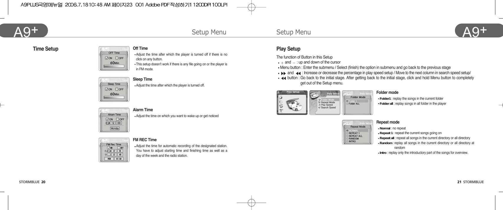 Setup Menu21  STORMBLUEA9+Setup MenuSTORMBLUE 20A9+ FM REC TimeAdjust the time for automatic recording of the designated station.You have to adjust starting time and finishing time as well as aday of the week and the radio station.Time SetupFolder modeFolder1 : replay the songs in the current folder Folder all : replay songs in all folder in the playerRepeat modeNormal : no repeatRepeat 1 : repeat the current songs going on Repeat all : repeat all songs in the current directory or all directoryRandom : replay all songs in the current directory or all directory atrandomIntro : replay only the introductory part of the songs for overview.Play SetupThe function of Button in this Setupand  : up and down of the cursorMenu button : Enter the submenu / Select (finish) the option in submenu and go back to the previous stageand  : Increase or decrease the percentage in play speed setup / Move to the next column in search speed setup/button : Go back to the initial stage. After getting back to the initial stage, click and hold Menu button to completelyget out of the Setup menu.Sleep TimeAdjust the time after which the player is turned off. Alarm TimeAdjust the time on which you want to wake up or get noticedOff TimeAdjust the time after which the player is turned off if there is noclick on any button.This setup doesn’t work if there is any file going on or the player isin FM mode.