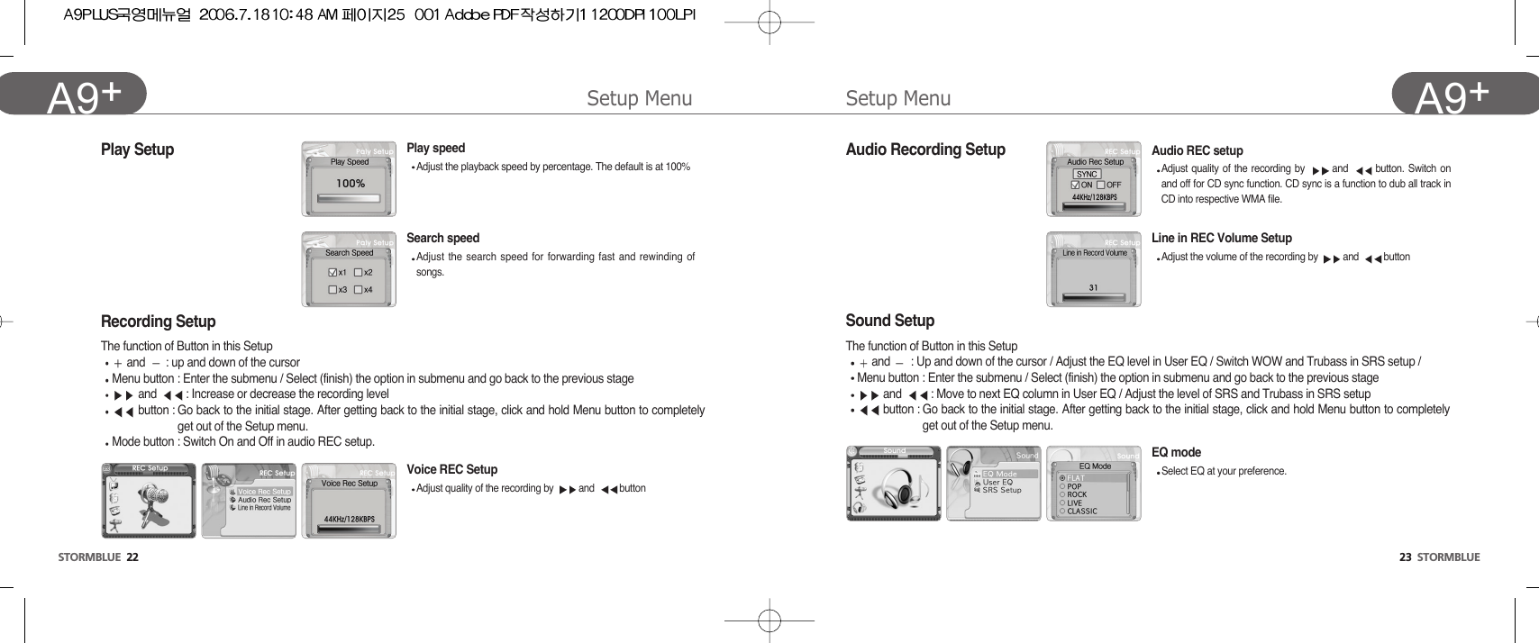 Setup Menu23  STORMBLUEA9+Setup MenuSTORMBLUE 22A9+ Line in REC Volume SetupAdjust the volume of the recording by  and  buttonPlay SetupSound Setup The function of Button in this Setupand  : Up and down of the cursor / Adjust the EQ level in User EQ / Switch WOW and Trubass in SRS setup /Menu button : Enter the submenu / Select (finish) the option in submenu and go back to the previous stageand  : Move to next EQ column in User EQ / Adjust the level of SRS and Trubass in SRS setupbutton : Go back to the initial stage. After getting back to the initial stage, click and hold Menu button to completelyget out of the Setup menu.EQ modeSelect EQ at your preference.Recording SetupThe function of Button in this Setupand  : up and down of the cursor Menu button : Enter the submenu / Select (finish) the option in submenu and go back to the previous stageand  : Increase or decrease the recording levelbutton : Go back to the initial stage. After getting back to the initial stage, click and hold Menu button to completelyget out of the Setup menu.Mode button : Switch On and Off in audio REC setup.Voice REC SetupAdjust quality of the recording by  and  buttonSearch speedAdjust the search speed for forwarding fast and rewinding ofsongs.Audio REC setupAdjust quality of the recording by  and  button. Switch onand off for CD sync function. CD sync is a function to dub all track inCD into respective WMA file. Audio Recording SetupPlay speedAdjust the playback speed by percentage. The default is at 100%