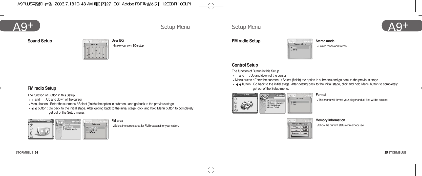 25 STORMBLUEA9+Setup Menu Setup MenuSTORMBLUE 24A9+ Sound Setup  FM radio SetupFM radio Setup The function of Button in this Setupand  : Up and down of the cursor Menu button : Enter the submenu / Select (finish) the option in submenu and go back to the previous stagebutton : Go back to the initial stage. After getting back to the initial stage, click and hold Menu button to completelyget out of the Setup menu.FM area Select the correct area for FM broadcast for your nation.Stereo modeSwitch mono and stereo. User EQMake your own EQ setupControl SetupThe function of Button in this Setupand  : Up and down of the cursor Menu button : Enter the submenu / Select (finish) the option in submenu and go back to the previous stagebutton : Go back to the initial stage. After getting back to the initial stage, click and hold Menu button to completelyget out of the Setup menu.Format This menu will format your player and all files will be deleted.Memory informationShow the current status of memory use. 