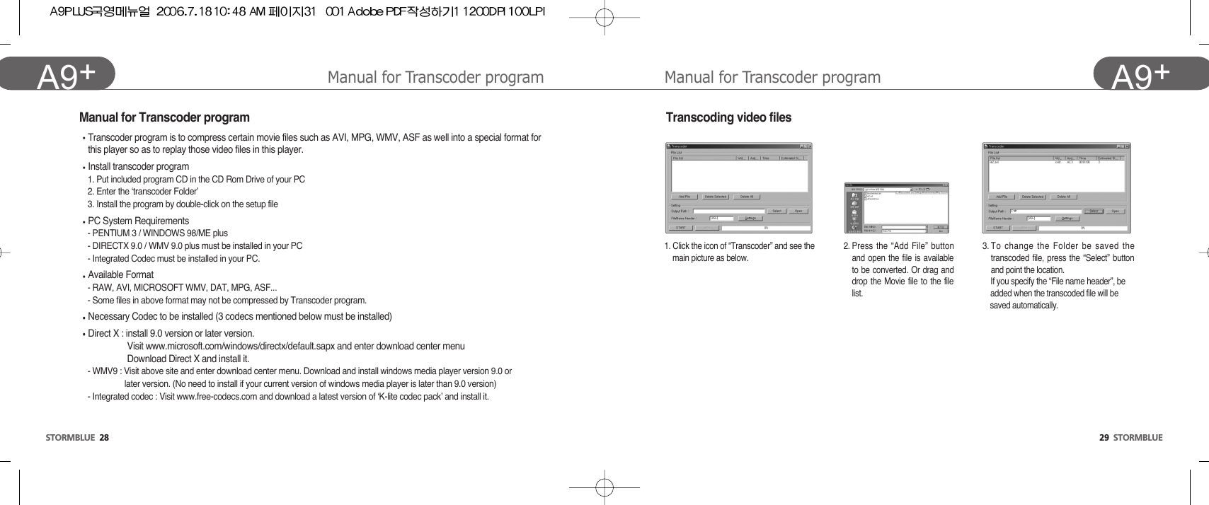 29  STORMBLUEA9+STORMBLUE 28A9+ Transcoding video filesManual for Transcoder program Manual for Transcoder program1. Click the icon of “Transcoder” and see the  main picture as below.2. Press the “Add File” buttonand open the file is availableto be converted. Or drag anddrop the Movie file to the filelist.3. To change the Folder be saved thetranscoded file, press the “Select” buttonand point the location.If you specify the “File name header”, be  added when the transcoded file will be saved automatically. Manual for Transcoder programTranscoder program is to compress certain movie files such as AVI, MPG, WMV, ASF as well into a special format forthis player so as to replay those video files in this player. Install transcoder program1. Put included program CD in the CD Rom Drive of your PC2. Enter the ‘transcoder Folder’3. Install the program by double-click on the setup filePC System Requirements- PENTIUM 3 / WINDOWS 98/ME plus- DIRECTX 9.0 / WMV 9.0 plus must be installed in your PC- Integrated Codec must be installed in your PC.Available Format- RAW, AVI, MICROSOFT WMV, DAT, MPG, ASF...- Some files in above format may not be compressed by Transcoder program. Necessary Codec to be installed (3 codecs mentioned below must be installed)Direct X : install 9.0 version or later version. Visit www.microsoft.com/windows/directx/default.sapx and enter download center menuDownload Direct X and install it.- WMV9 : Visit above site and enter download center menu. Download and install windows media player version 9.0 or later version. (No need to install if your current version of windows media player is later than 9.0 version)- Integrated codec : Visit www.free-codecs.com and download a latest version of ‘K-lite codec pack’ and install it.