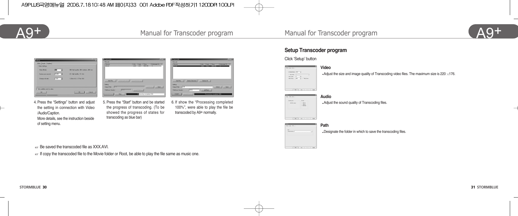 31  STORMBLUEA9+Manual for Transcoder programSetup Transcoder programClick ‘Setup’ buttonVideoAdjust the size and image quality of Transcoding video files. The maximum size is 220 176.AudioAdjust the sound quality of Transcoding files.PathDesignate the folder in which to save the transcoding files.STORMBLUE 30A9+ Manual for Transcoder program4. Press the “Settings” button and adjustthe setting in connection with Video/Audio/Caption.More details, see the instruction beside  of setting menu. 5. Press the “Start” button and be startedthe progress of transcoding. (To beshowed the progress of states fortranscoding as blue bar)6. If show the “Processing completed100%”, were able to play the file betranscoded by A9+normally.Be saved the transcoded file as XXX.AVI.If copy the transcoded file to the Movie folder or Root, be able to play the file same as music one.