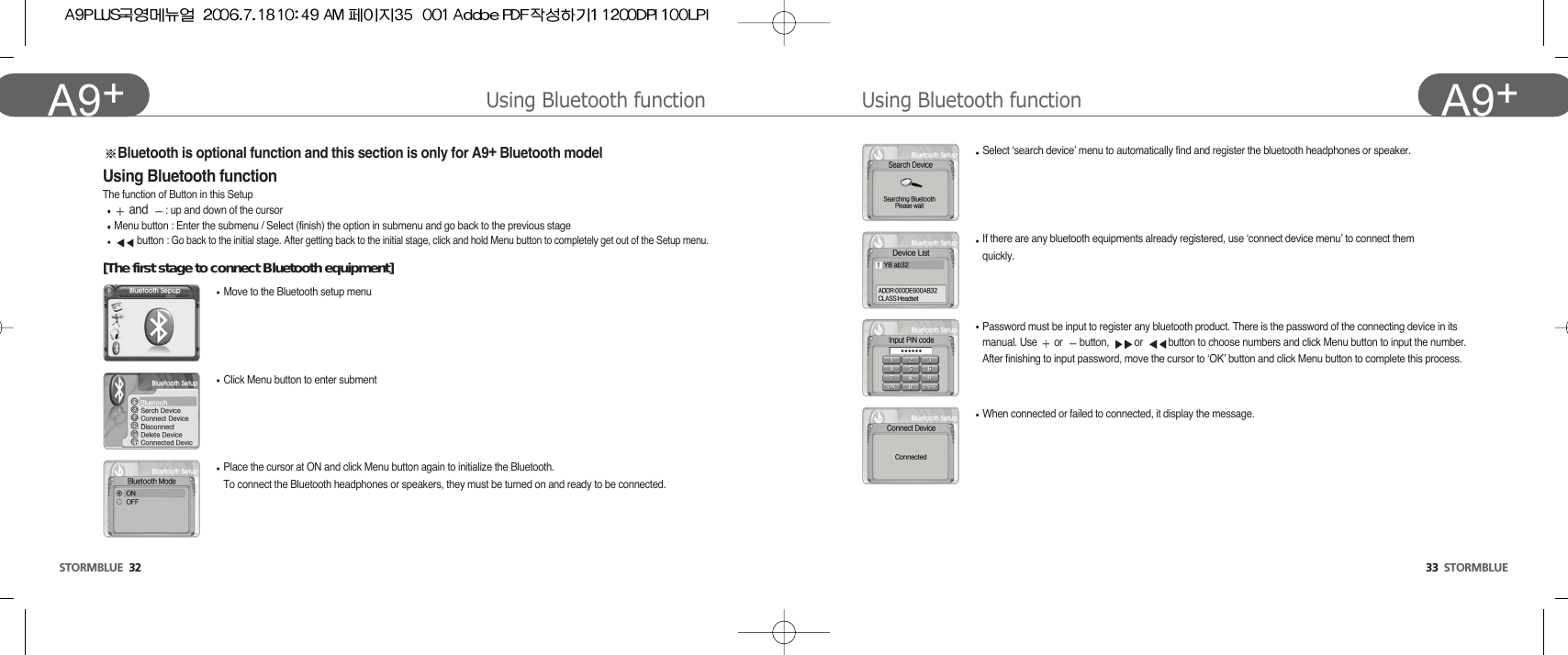 33  STORMBLUEA9+Using Bluetooth functionSTORMBLUE 32A9+ Using Bluetooth functionSelect ‘search device’ menu to automatically find and register the bluetooth headphones or speaker.If there are any bluetooth equipments already registered, use ‘connect device menu’ to connect themquickly.Password must be input to register any bluetooth product. There is the password of the connecting device in itsmanual. Use  or  button,  or  button to choose numbers and click Menu button to input the number.After finishing to input password, move the cursor to ‘OK’ button and click Menu button to complete this process.When connected or failed to connected, it display the message.Bluetooth is optional function and this section is only for A9+Bluetooth modelUsing Bluetooth functionThe function of Button in this Setupand  : up and down of the cursorMenu button : Enter the submenu / Select (finish) the option in submenu and go back to the previous stagebutton : Go back to the initial stage. After getting back to the initial stage, click and hold Menu button to completely get out of the Setup menu.[The first stage to connect Bluetooth equipment]Move to the Bluetooth setup menuClick Menu button to enter submentPlace the cursor at ON and click Menu button again to initialize the Bluetooth. To connect the Bluetooth headphones or speakers, they must be turned on and ready to be connected.