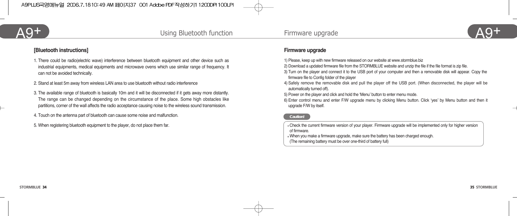 35  STORMBLUEA9+STORMBLUE 34A9+ Firmware upgradeUsing Bluetooth functionFirmware upgrade1) Please, keep up with new firmware released on our website at www.stormblue.biz2) Download a updated firmware file from the STORMBLUE website and unzip the file if the file format is zip file.3) Turn on the player and connect it to the USB port of your computer and then a removable disk will appear. Copy thefirmware file to Config folder of the player4) Safely remove the removable disk and pull the player off the USB port. (When disconnected, the player will beautomatically turned off). 5) Power on the player and click and hold the ‘Menu’ button to enter menu mode.6) Enter control menu and enter F/W upgrade menu by clicking Menu button. Click ‘yes’ by Menu button and then itupgrade F/W by itself. Caution!Check the current firmware version of your player. Firmware upgrade will be implemented only for higher versionof firmware.When you make a firmware upgrade, make sure the battery has been charged enough.(The remaining battery must be over one-third of battery full)1. There could be radio(electric wave) interference between bluetooth equipment and other device such asindustrial equipments, medical equipments and microwave ovens which use similar range of frequency. Itcan not be avoided technically.2. Stand at least 5m away from wireless LAN area to use bluetooth without radio interference3. The available range of bluetooth is basically 10m and it will be disconnected if it gets away more distantly.The range can be changed depending on the circumstance of the place. Some high obstacles likepartitions, corner of the wall affects the radio acceptance causing noise to the wireless sound transmission. 4. Touch on the antenna part of bluetooth can cause some noise and malfunction. 5. When registering bluetooth equipment to the player, do not place them far.[Bluetooth instructions]