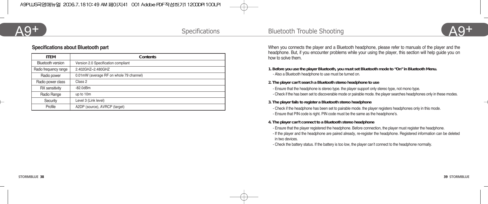39  STORMBLUEA9+STORMBLUE 38A9+ Specifications Bluetooth Trouble ShootingWhen you connects the player and a Bluetooth headphone, please refer to manuals of the player and theheadphone. But, if you encounter problems while your using the player, this section will help guide you onhow to solve them.1. Before you use the player Bluetooth, you must set Bluetooth mode to “On” in Bluetooth Menu.- Also a Bluetooth headphone to use must be turned on.2. The player can’t search a Bluetooth stereo headphone to use- Ensure that the headphone is stereo type. the player support only stereo type, not mono type.- Check if the has been set to discoverable mode or pairable mode. the player searches headphones only in these modes.3. The player fails to register a Bluetooth stereo headphone- Check if the headphone has been set to pairable mode. the player registers headphones only in this mode.- Ensure that PIN code is right. PIN code must be the same as the headphone’s.4. The player can’t connect to a Bluetooth stereo headphone- Ensure that the player registered the headphone. Before connection, the player must register the headphone.- If the player and the headphone are paired already, re-register the headphone. Registered information can be deletedin two devices.- Check the battery status. If the battery is too low, the player can’t connect to the headphone normally.Specifications about Bluetooth partITEMBluetooth versionRadio frequency rangeRadio powerRadio power classRX sensitivityRadio RangeSecurityProfileContentsVersion 2.0 Specification compliant2.402GHZ~2.480GHZ0.01mW (average RF on whole 79 channel)Class 2-82.0dBmup to 10mLevel 3 (Link level)A2DP (source), AVRCP (target)