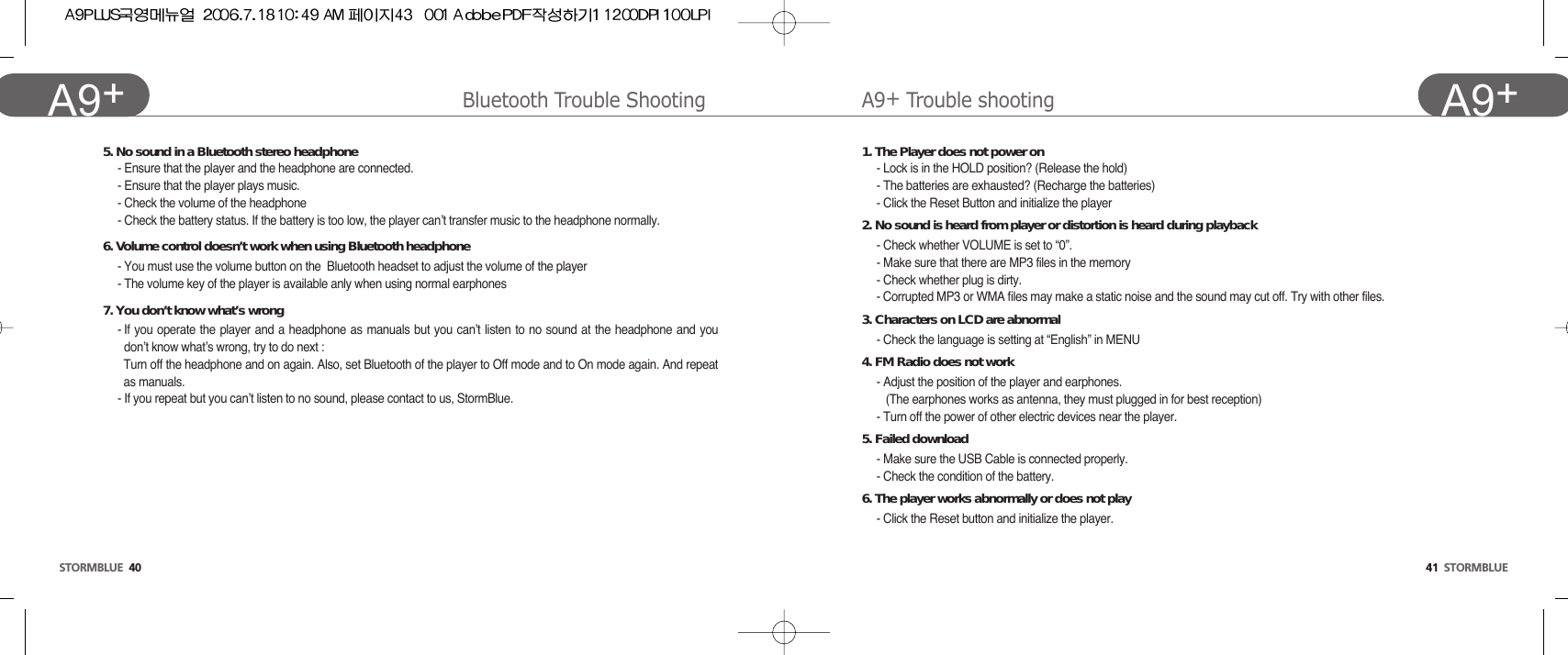 41  STORMBLUEA9+STORMBLUE 40A9+ A9+Trouble shootingBluetooth Trouble Shooting1. The Player does not power on- Lock is in the HOLD position? (Release the hold)- The batteries are exhausted? (Recharge the batteries)- Click the Reset Button and initialize the player2. No sound is heard from player or distortion is heard during playback- Check whether VOLUME is set to “0”. - Make sure that there are MP3 files in the memory- Check whether plug is dirty.- Corrupted MP3 or WMA files may make a static noise and the sound may cut off. Try with other files.3. Characters on LCD are abnormal- Check the language is setting at “English” in MENU 4. FM Radio does not work- Adjust the position of the player and earphones.(The earphones works as antenna, they must plugged in for best reception) - Turn off the power of other electric devices near the player.5. Failed download - Make sure the USB Cable is connected properly.- Check the condition of the battery.6. The player works abnormally or does not play- Click the Reset button and initialize the player.5. No sound in a Bluetooth stereo headphone- Ensure that the player and the headphone are connected.- Ensure that the player plays music.- Check the volume of the headphone- Check the battery status. If the battery is too low, the player can’t transfer music to the headphone normally.6. Volume control doesn’t work when using Bluetooth headphone- You must use the volume button on the  Bluetooth headset to adjust the volume of the player- The volume key of the player is available anly when using normal earphones7. You don’t know what’s wrong- If you operate the player and a headphone as manuals but you can’t listen to no sound at the headphone and youdon’t know what’s wrong, try to do next : Turn off the headphone and on again. Also, set Bluetooth of the player to Off mode and to On mode again. And repeatas manuals.- If you repeat but you can’t listen to no sound, please contact to us, StormBlue.