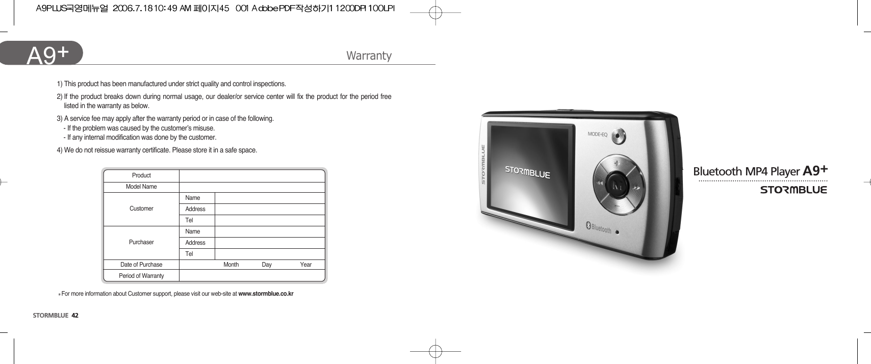 WarrantySTORMBLUE 42A9+ Bluetooth MP4 Player A9+1) This product has been manufactured under strict quality and control inspections.2) If the product breaks down during normal usage, our dealer/or service center will fix the product for the period freelisted in the warranty as below.3) A service fee may apply after the warranty period or in case of the following.- If the problem was caused by the customer’s misuse.- If any internal modification was done by the customer.4) We do not reissue warranty certificate. Please store it in a safe space.ProductModel NameNameAddressTelNameAddressTelMonth Day YearCustomerPurchaserDate of PurchasePeriod of WarrantyFor more information about Customer support, please visit our web-site at www.stormblue.co.kr