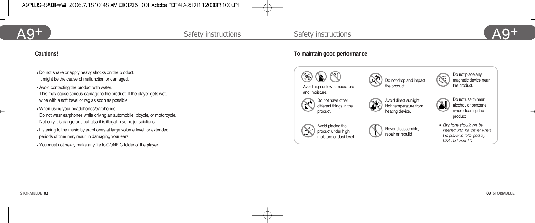 Safety instructions 03  STORMBLUEA9+Safety instructions STORMBLUE 02A9+ Cautions!Do not shake or apply heavy shocks on the product.It might be the cause of malfunction or damaged.Avoid contacting the product with water.This may cause serious damage to the product. If the player gets wet, wipe with a soft towel or rag as soon as possible.When using your headphones/earphones.Do not wear earphones while driving an automobile, bicycle, or motorcycle. Not only it is dangerous but also it is illegal in some jurisdictions.Listening to the music by earphones at large volume level for extended periods of time may result in damaging your ears. You must not newly make any file to CONFIG folder of the player.To maintain good performanceAvoid high or low temperatureand  moisture.Do not have otherdifferent things in theproduct.Avoid placing theproduct under highmoisture or dust levelAvoid direct sunlight,high temperature fromheating device.Do not drop and impactthe product.Do not use thinner,alcohol, or benzenewhen cleaning theproductDo not place anymagnetic device nearthe product.Never disassemble,repair or rebuild