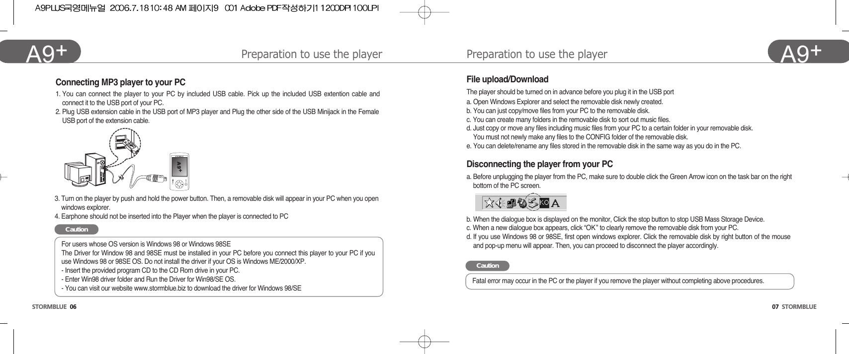 Preparation to use the player07  STORMBLUEA9+Preparation to use the playerSTORMBLUE 06A9+ Connecting MP3 player to your PC1. You can connect the player to your PC by included USB cable. Pick up the included USB extention cable andconnect it to the USB port of your PC.2. Plug USB extension cable in the USB port of MP3 player and Plug the other side of the USB Minijack in the FemaleUSB port of the extension cable. 3. Turn on the player by push and hold the power button. Then, a removable disk will appear in your PC when you openwindows explorer.4. Earphone should not be inserted into the Player when the player is connected to PCFile upload/DownloadThe player should be turned on in advance before you plug it in the USB porta. Open Windows Explorer and select the removable disk newly created.b. You can just copy/move files from your PC to the removable disk.c. You can create many folders in the removable disk to sort out music files. d. Just copy or move any files including music files from your PC to a certain folder in your removable disk.You must not newly make any files to the CONFIG folder of the removable disk. e. You can delete/rename any files stored in the removable disk in the same way as you do in the PC. Disconnecting the player from your PCa. Before unplugging the player from the PC, make sure to double click the Green Arrow icon on the task bar on the rightbottom of the PC screen.b. When the dialogue box is displayed on the monitor, Click the stop button to stop USB Mass Storage Device.  c. When a new dialogue box appears, click “OK ” to clearly remove the removable disk from your PC.d. If you use Windows 98 or 98SE, first open windows explorer. Click the removable disk by right button of the mouseand pop-up menu will appear. Then, you can proceed to disconnect the player accordingly.CautionFor users whose OS version is Windows 98 or Windows 98SEThe Driver for Window 98 and 98SE must be installed in your PC before you connect this player to your PC if youuse Windows 98 or 98SE OS. Do not install the driver if your OS is Windows ME/2000/XP.- Insert the provided program CD to the CD Rom drive in your PC.- Enter Win98 driver folder and Run the Driver for Win98/SE OS.- You can visit our website www.stormblue.biz to download the driver for Windows 98/SECautionFatal error may occur in the PC or the player if you remove the player without completing above procedures.