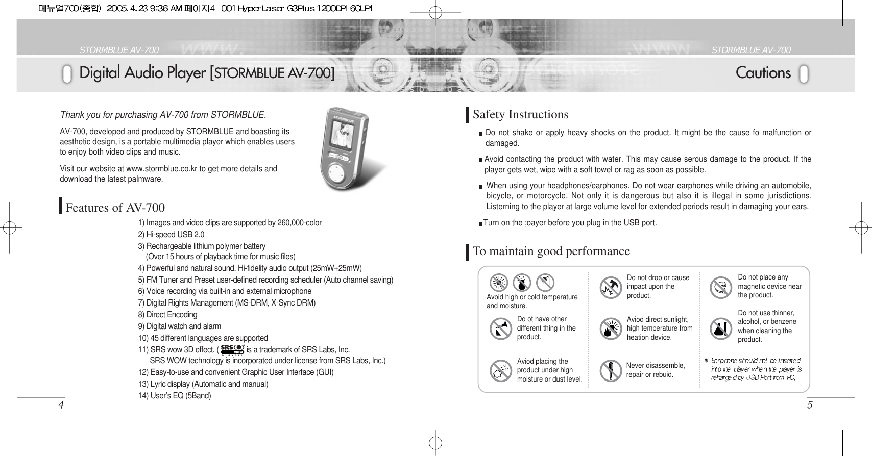 CautionsSTORMBLUE AV-7005Digital Audio Player [STORMBLUE AV-700]STORMBLUE AV-7004Thank you for purchasing AV-700 from STORMBLUE. AV-700, developed and produced by STORMBLUE and boasting itsaesthetic design, is a portable multimedia player which enables usersto enjoy both video clips and music. Visit our website at www.stormblue.co.kr to get more details anddownload the latest palmware. Features of AV-700Do not shake or apply heavy shocks on the product. It might be the cause fo malfunction ordamaged.Avoid contacting the product with water. This may cause serous damage to the product. If theplayer gets wet, wipe with a soft towel or rag as soon as possible.When using your headphones/earphones. Do not wear earphones while driving an automobile,bicycle, or motorcycle. Not only it is dangerous but also it is illegal in some jurisdictions.Listerning to the player at large volume level for extended periods result in damaging your ears.Turn on the ;oayer before you plug in the USB port.1) Images and video clips are supported by 260,000-color 2) Hi-speed USB 2.0     3) Rechargeable lithium polymer battery (Over 15 hours of playback time for music files)4) Powerful and natural sound. Hi-fidelity audio output (25mW+25mW)5) FM Tuner and Preset user-defined recording scheduler (Auto channel saving)6) Voice recording via built-in and external microphone7) Digital Rights Management (MS-DRM, X-Sync DRM)8) Direct Encoding9) Digital watch and alarm10) 45 different languages are supported11) SRS wow 3D effect. (             is a trademark of SRS Labs, Inc.SRS WOW technology is incorporated under license from SRS Labs, Inc.)12) Easy-to-use and convenient Graphic User Interface (GUI)13) Lyric display (Automatic and manual)14) User’s EQ (5Band)To maintain good performanceSafety InstructionsAvoid high or cold temperatureand moisture.Do ot have otherdifferent thing in theproduct.Aviod placing theproduct under highmoisture or dust level.Aviod direct sunlight,high temperature fromheation device.Do not drop or causeimpact upon theproduct.Do not use thinner,alcohol, or benzenewhen cleaning theproduct.Do not place anymagnetic device nearthe product.Never disassemble,repair or rebuid.