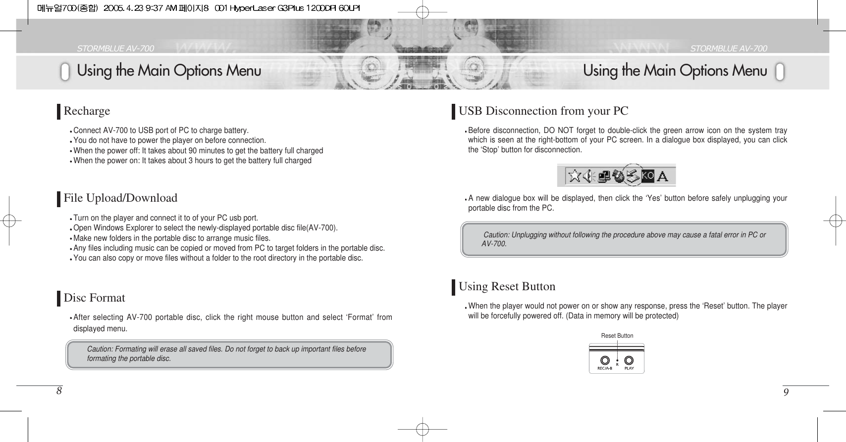 Using the Main Options MenuSTORMBLUE AV-7009Using the Main Options MenuSTORMBLUE AV-7008RechargeConnect AV-700 to USB port of PC to charge battery. You do not have to power the player on before connection.When the power off: It takes about 90 minutes to get the battery full chargedWhen the power on: It takes about 3 hours to get the battery full chargedFile Upload/DownloadTurn on the player and connect it to of your PC usb port.Open Windows Explorer to select the newly-displayed portable disc file(AV-700).Make new folders in the portable disc to arrange music files. Any files including music can be copied or moved from PC to target folders in the portable disc. You can also copy or move files without a folder to the root directory in the portable disc. Disc FormatAfter selecting AV-700 portable disc, click the right mouse button and select ‘Format’ fromdisplayed menu.Caution: Formating will erase all saved files. Do not forget to back up important files beforeformating the portable disc. USB Disconnection from your PCA new dialogue box will be displayed, then click the ‘Yes’ button before safely unplugging yourportable disc from the PC. Before disconnection, DO NOT forget to double-click the green arrow icon on the system traywhich is seen at the right-bottom of your PC screen. In a dialogue box displayed, you can clickthe ‘Stop’ button for disconnection.Caution: Unplugging without following the procedure above may cause a fatal error in PC orAV-700. Using Reset ButtonWhen the player would not power on or show any response, press the ‘Reset’ button. The playerwill be forcefully powered off. (Data in memory will be protected)Reset Button