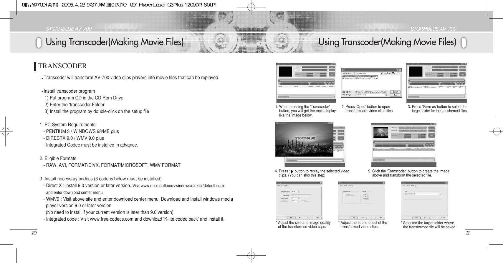 Using Transcoder(Making Movie Files)STORMBLUE AV-70011Using Transcoder(Making Movie Files)STORMBLUE AV-70010TRANSCODERTranscoder will transform AV-700 video clips players into movie files that can be replayed.Install transcoder program1) Put program CD in the CD Rom Drive2) Enter the ‘transcoder Folder’3) Install the program by double-click on the setup file1. PC System Requirements- PENTIUM 3 / WINDOWS 98/ME plus- DIRECTX 9.0 / WMV 9.0 plus- Integrated Codec must be installed in advance. 2. Eligible Formats- RAW, AVI, FORMAT/DIVX, FORMAT/MICROSOFT, WMV FORMAT3. Install necessary codecs (3 codecs below must be installed)- Direct X : install 9.0 version or later version. Visit www.microsoft.com/windows/directx/default.sapxand enter download center menu.- WMV9 : Visit above site and enter download center menu. Download and install windows mediaplayer version 9.0 or later version. (No need to install if your current version is later than 9.0 version)- Integrated code : Visit www.free-codecs.com and download &apos;K-lite codec pack&apos; and install it.1. When pressing the ‘Transcoder’button, you will get the main displaylike the image below. 2. Press ‘Open’ button to opentransformable video clips files. 3. Press ‘Save as’button to select thetarget folder for the transformed files. 4. Press ‘ ’button to replay the selected video  clips. (You can skip this step) 5. Click the ‘Transcoder’ button to create the imageabove and transform the selected file. * Adjust the size and image qualityof the transformed video clips. * Adjust the sound effect of thetransformed video clips.  * Selected the target folder wherethe transformed file will be saved.