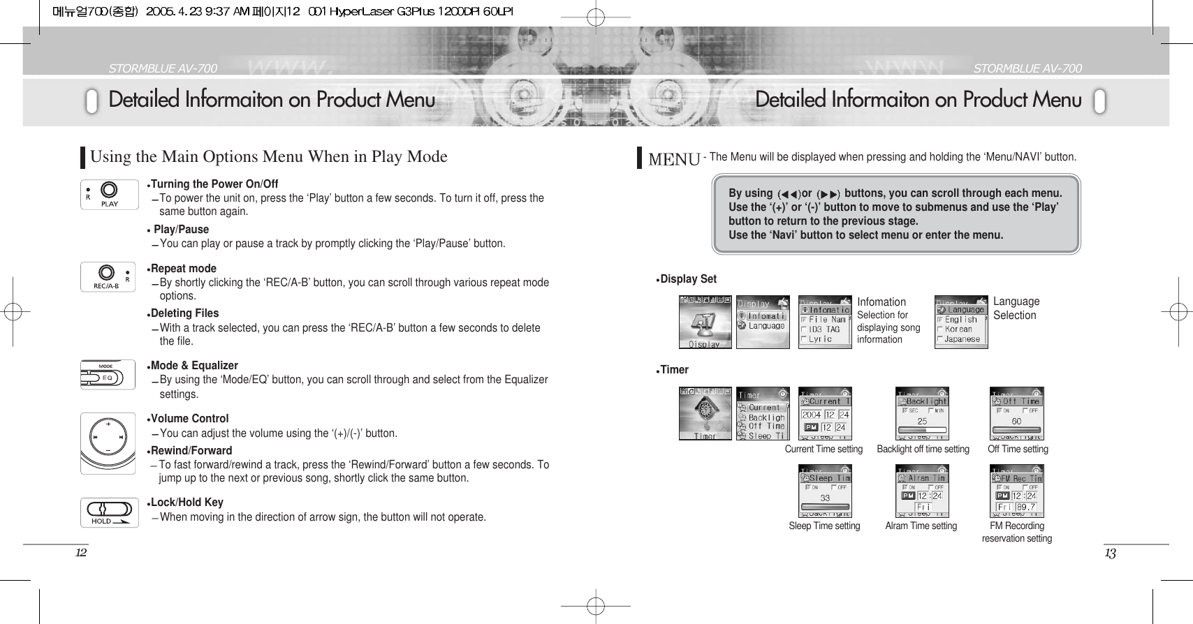 Detailed Informaiton on Product MenuSTORMBLUE AV-70013Detailed Informaiton on Product MenuSTORMBLUE AV-70012Using the Main Options Menu When in Play ModeTurning the Power On/OffTo power the unit on, press the ‘Play’ button a few seconds. To turn it off, press thesame button again. Play/PauseYou can play or pause a track by promptly clicking the ‘Play/Pause’ button. Repeat modeBy shortly clicking the ‘REC/A-B’ button, you can scroll through various repeat modeoptions.Deleting FilesWith a track selected, you can press the ‘REC/A-B’ button a few seconds to deletethe file. Mode &amp; EqualizerBy using the ‘Mode/EQ’ button, you can scroll through and select from the Equalizersettings.Volume ControlYou can adjust the volume using the ‘(+)/(-)’ button.Rewind/Forward To fast forward/rewind a track, press the ‘Rewind/Forward’ button a few seconds. Tojump up to the next or previous song, shortly click the same button. Lock/Hold KeyWhen moving in the direction of arrow sign, the button will not operate. By using  or  buttons, you can scroll through each menu. Use the ‘(+)’ or ‘(-)’ button to move to submenus and use the ‘Play’button to return to the previous stage.Use the ‘Navi’ button to select menu or enter the menu.Display SetInfomationSelection fordisplaying songinformationLanguageSelection- The Menu will be displayed when pressing and holding the ‘Menu/NAVI’ button.TimerCurrent Time setting Backlight off time setting Off Time settingSleep Time setting Alram Time setting FM Recordingreservation setting