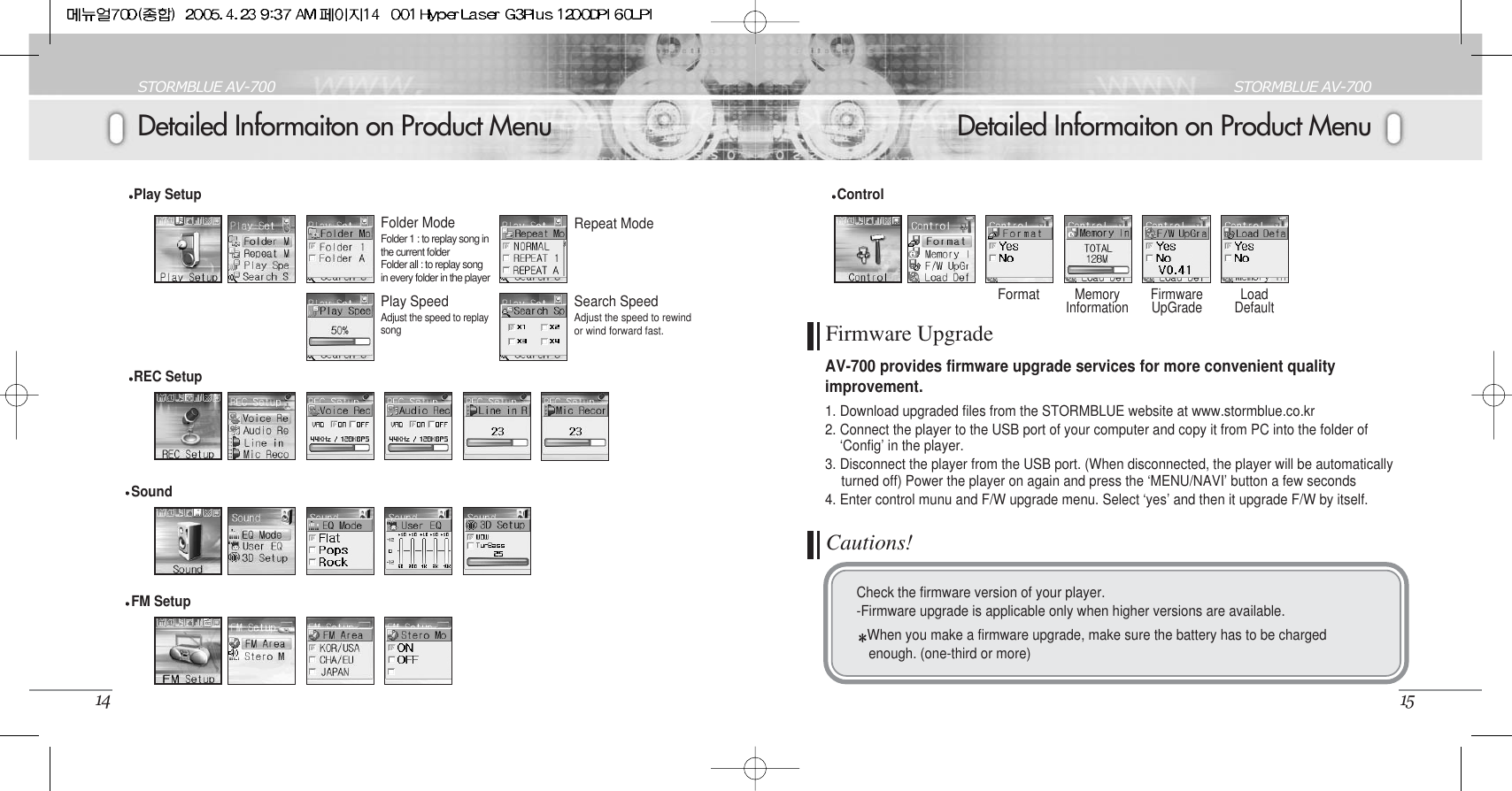 Detailed Informaiton on Product MenuSTORMBLUE AV-70015Detailed Informaiton on Product MenuSTORMBLUE AV-70014Play Setup Folder ModeFolder 1 : to replay song inthe current folderFolder all : to replay songin every folder in the playerRepeat ModePlay SpeedAdjust the speed to replaysongSearch SpeedAdjust the speed to rewindor wind forward fast.REC Setup FM SetupSound FormatMemoryInformation FirmwareUpGrade LoadDefaultControlFirmware UpgradeAV-700 provides firmware upgrade services for more convenient qualityimprovement. 1. Download upgraded files from the STORMBLUE website at www.stormblue.co.kr2. Connect the player to the USB port of your computer and copy it from PC into the folder of ‘Config’ in the player.3. Disconnect the player from the USB port. (When disconnected, the player will be automatically turned off) Power the player on again and press the ‘MENU/NAVI’ button a few seconds4. Enter control munu and F/W upgrade menu. Select ‘yes’ and then it upgrade F/W by itself.Cautions!Check the firmware version of your player.-Firmware upgrade is applicable only when higher versions are available. When you make a firmware upgrade, make sure the battery has to be chargedenough. (one-third or more)