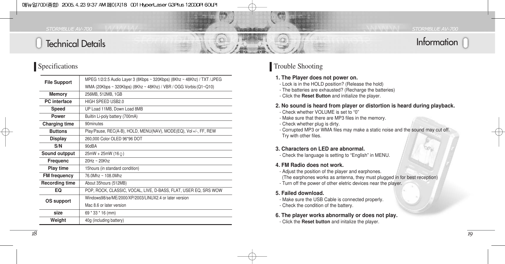 InformationSTORMBLUE AV-70019Technical DetailsSTORMBLUE AV-70018SpecificationsFile SupportMemoryPC interfaceSpeedPowerCharging timeButtonsDisplayS/NSound outpputFrequencPlay timeFM frequencyRecording timeEQOS supportsizeWeightMPEG 1/2/2.5 Audio Layer 3 (8Kbps ~ 320Kbps) (8Khz ~ 48Khz) / TXT /JPEGWMA (20Kbps ~ 320Kbps) (8Khz ~ 48Khz) / VBR / OGG Vorbis (Q1~Q10) 256MB, 512MB, 1GBHIGH SPEED USB2.0UP Load 11MB, Down Load 8MBBuiltin Li-poly battery (700mA)90minutesPlay/Pause, REC(A-B), HOLD, MENU(NAV), MODE(EQ), Vol +/-, FF, REW260,000 Color OLED 96*96 DOT90dBA25mW + 25mW (16 )20Hz ~ 20Khz15hours (in standard condition)76.0Mhz ~ 108.0MhzAbout 35hours (512MB)POP, ROCK, CLASSIC, VOCAL, LIVE, D-BASS, FLAT, USER EQ, SRS WOWWindows98/se/ME/2000/XP/2003/LINUX2.4 or later versionMac 8.6 or later version69 * 33 * 16 (mm)40g (including battery)1. The Player does not power on.- Lock is in the HOLD position? (Release the hold)- The batteries are exhausted? (Recharge the batteries)- Click the Reset Button and initialize the player.2. No sound is heard from player or distortion is heard during playback.- Check whether VOLUME is set to “0”- Make sure that there are MP3 files in the memory.- Check whether plug is dirty.- Corrupted MP3 or WMA files may make a static noise and the sound may cut off. Try with other files.3. Characters on LED are abnormal.- Check the language is setting to “English” in MENU.4. FM Radio does not work.- Adjust the position of the player and earphones.(The earphones works as antenna, they must plugged in for best reception)- Turn off the power of other eletric devices near the player.5. Failed download.- Make sure the USB Cable is connected properly.- Check the condition of the battery.6. The player works abnormally or does not play.- Click the Reset button and initalize the player.Trouble Shooting