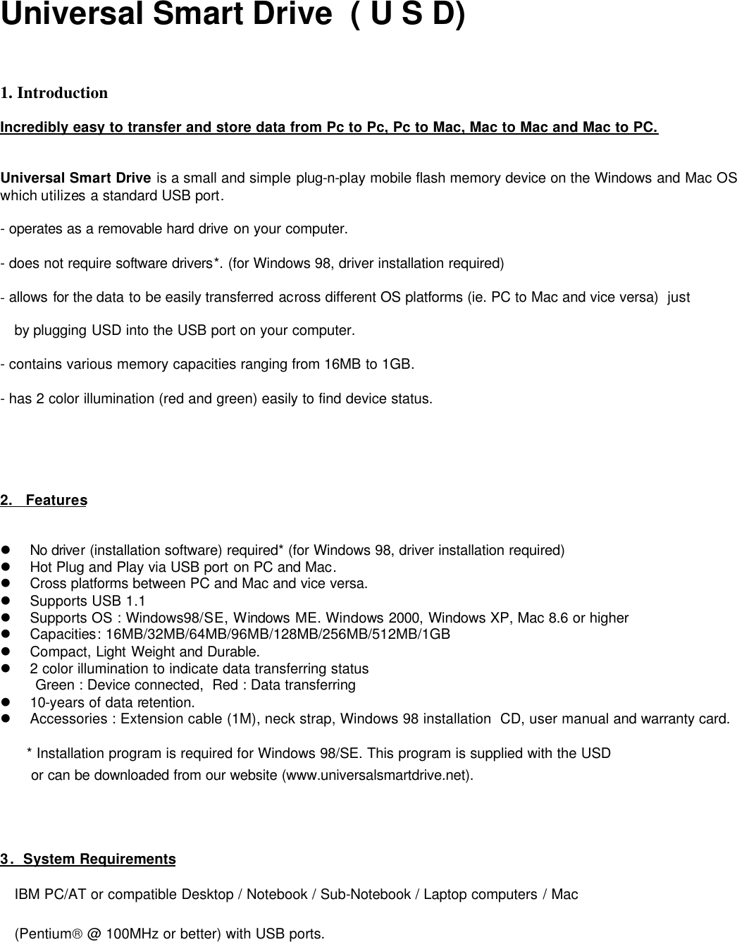       Universal Smart Drive  ( U S D)    1. Introduction  Incredibly easy to transfer and store data from Pc to Pc, Pc to Mac, Mac to Mac and Mac to PC.   Universal Smart Drive is a small and simple plug-n-play mobile flash memory device on the Windows and Mac OS which utilizes a standard USB port.  - operates as a removable hard drive on your computer.  - does not require software drivers*. (for Windows 98, driver installation required)   - allows for the data to be easily transferred across different OS platforms (ie. PC to Mac and vice versa)  just   by plugging USD into the USB port on your computer.   - contains various memory capacities ranging from 16MB to 1GB.  - has 2 color illumination (red and green) easily to find device status.             2.   Features   l No driver (installation software) required* (for Windows 98, driver installation required) l Hot Plug and Play via USB port on PC and Mac. l Cross platforms between PC and Mac and vice versa. l Supports USB 1.1 l Supports OS : Windows98/SE, Windows ME. Windows 2000, Windows XP, Mac 8.6 or higher l Capacities: 16MB/32MB/64MB/96MB/128MB/256MB/512MB/1GB l Compact, Light Weight and Durable.  l 2 color illumination to indicate data transferring status Green : Device connected,  Red : Data transferring l 10-years of data retention. l Accessories : Extension cable (1M), neck strap, Windows 98 installation  CD, user manual and warranty card.       * Installation program is required for Windows 98/SE. This program is supplied with the USD        or can be downloaded from our website (www.universalsmartdrive.net).     3 .  System Requirements IBM PC/AT or compatible Desktop / Notebook / Sub-Notebook / Laptop computers / Mac (Pentium @ 100MHz or better) with USB ports.         