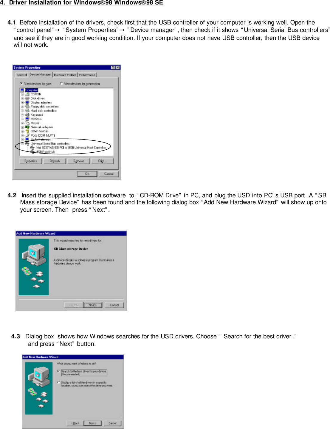         4.  Driver Installation for Windows98 Windows98 SE  4.1  Before installation of the drivers, check first that the USB controller of your computer is working well. Open the “control panel”→ “System Properties”→ ”Device manager”, then check if it shows “Universal Serial Bus controllers”  and see if they are in good working condition. If your computer does not have USB controller, then the USB device will not work.  4.2   Insert the supplied installation software  to “CD-ROM Drive” in PC, and plug the USD into PC’s USB port. A “SB Mass storage Device” has been found and the following dialog box “Add New Hardware Wizard” will show up onto your screen. Then  press “Next”.                 4.3   Dialog box  shows how Windows searches for the USD drivers. Choose “ Search for the best driver..”   and press “Next” button.      SB Mass storage Device 