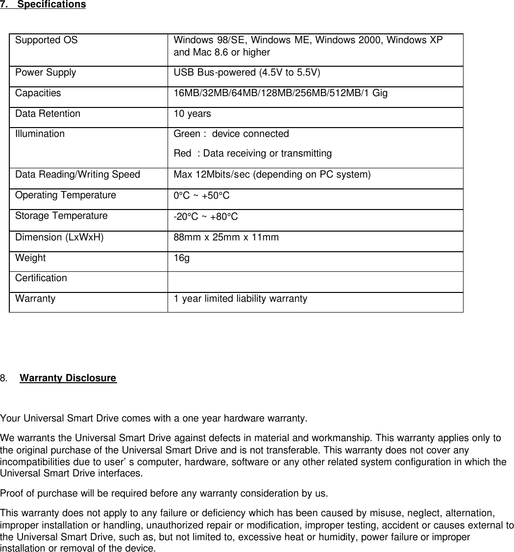          7.   Specifications   Supported OS Windows 98/SE, Windows ME, Windows 2000, Windows XP and Mac 8.6 or higher Power Supply USB Bus-powered (4.5V to 5.5V) Capacities 16MB/32MB/64MB/128MB/256MB/512MB/1 Gig Data Retention  10 years Illumination Green :  device connected  Red  : Data receiving or transmitting Data Reading/Writing Speed  Max 12Mbits/sec (depending on PC system) Operating Temperature 0°C ~ +50°C Storage Temperature -20°C ~ +80°C Dimension (LxWxH) 88mm x 25mm x 11mm Weight 16g  Certification   Warranty 1 year limited liability warranty     8. Warranty Disclosure  Your Universal Smart Drive comes with a one year hardware warranty. We warrants the Universal Smart Drive against defects in material and workmanship. This warranty applies only to the original purchase of the Universal Smart Drive and is not transferable. This warranty does not cover any incompatibilities due to user’s computer, hardware, software or any other related system configuration in which the Universal Smart Drive interfaces. Proof of purchase will be required before any warranty consideration by us. This warranty does not apply to any failure or deficiency which has been caused by misuse, neglect, alternation, improper installation or handling, unauthorized repair or modification, improper testing, accident or causes external to the Universal Smart Drive, such as, but not limited to, excessive heat or humidity, power failure or improper installation or removal of the device.               