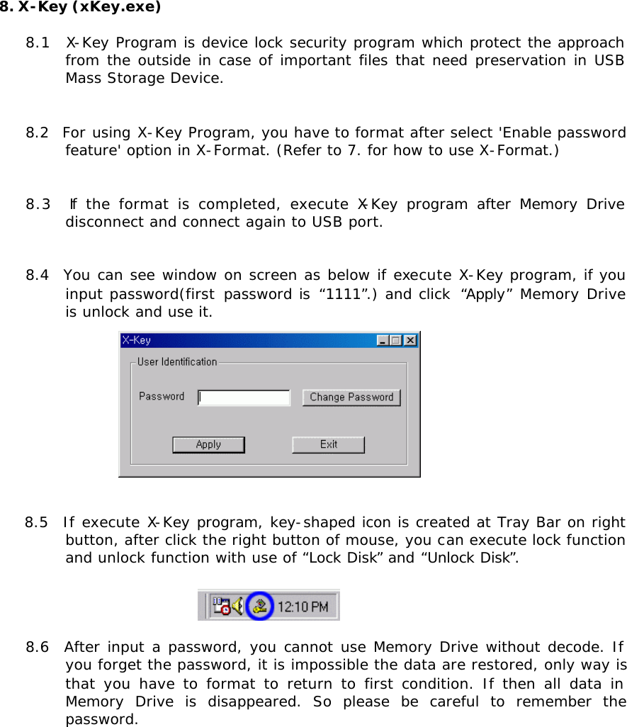 8. X-Key (xKey.exe)  8.1  X-Key Program is device lock security program which protect the approach from the outside in case of important files that need preservation in USB Mass Storage Device.   8.2  For using X-Key Program, you have to format after select &apos;Enable password feature&apos; option in X-Format. (Refer to 7. for how to use X-Format.)   8.3  If the format is completed, execute X-Key program after Memory Drive disconnect and connect again to USB port.   8.4  You can see window on screen as below if execute X-Key program, if you input password(first password is “1111”.) and click  “Apply” Memory Drive is unlock and use it.   8.5  If execute X-Key program, key-shaped icon is created at Tray Bar on right button, after click the right button of mouse, you can execute lock function and unlock function with use of “Lock Disk” and “Unlock Disk”.   8.6  After input a password, you cannot use Memory Drive without decode. If you forget the password, it is impossible the data are restored, only way is that you have to format to return to first condition. If then all data in Memory Drive is disappeared. So please be careful to remember the password.              